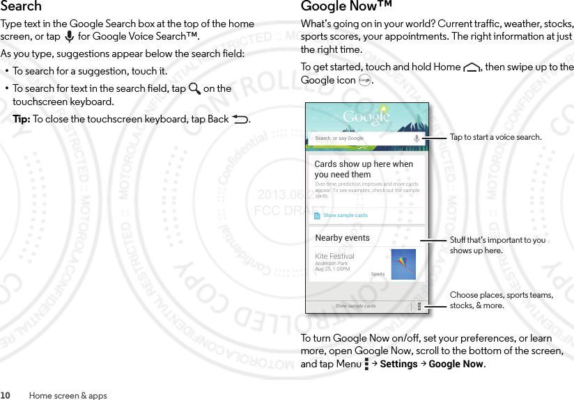 10 Home screen &amp; appsSearchType text in the Google Search box at the top of the home screen, or tap for Google Voice Search™.As you type, suggestions appear below the search field:•To search for a suggestion, touch it.•To search for text in the search field, tap  on the touchscreen keyboard.Tip: To close the touchscreen keyboard, tap Back .Google Now™What’s going on in your world? Current traffic, weather, stocks, sports scores, your appointments. The right information at just the right time.To get started, touch and hold Home , then swipe up to the Google icon .To turn Google Now on/off, set your preferences, or learn more, open Google Now, scroll to the bottom of the screen, and tap Menu  &gt;Settings &gt;Google Now.Search, or say GoogleShow sample cardsOver time, prediction improves and more cardsappear. To see examples, check out the samplecards.Cards show up here whenyou need themShow sample cards Nearby eventsKite FestivalAnderson ParkAug 25, 1:00PMSportsStu that’s important to you shows up here.Choose places, sports teams, stocks, &amp; more.Tap to start a voice search. 2013.06.27 FCC DRAFT