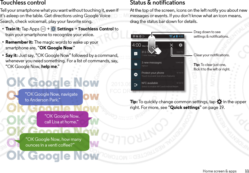 11Home screen &amp; appsTouchless controlTell your smartphone what you want without touching it, even if it’s asleep on the table. Get directions using Google Voice Search, check voicemail, play your favorite song.• Train it: Tap Apps  &gt;Settings &gt; Touchless Control to train your smartphone to recognize your voice.• Remember it: The magic words to wake up your smartphone are, “OK Google Now.”•Say it: Just say, “OK Google Now” followed by a command, whenever you need something. For a list of commands, say, “OK Google Now, help me.”OK Google NowOK Google NowOK Google NowOK Google NowOK Google NowggOK Google NowggOK Google Now“OK Google Now, navigate to Anderson Park.”“OK Google Now, call Lisa at home.”“OK Google Now, how many ounces in a venti coee?”Status &amp; notificationsAt the top of the screen, icons on the left notify you about new messages or events. If you don’t know what an icon means, drag the status bar down for details.Tip: To quickly change common settings, tap  in the upper right. For more, see “Quick settings” on page 19.4:00 Wed, September 15312-555-12341 new message3:28 PM3 new messagesYahoo!10:49 AMNFC availableSelect to enable NFC and Android Beam.9/14/134:00Protect your phoneTouch to enable lost phone features9/14/13Clear your notications.Drag down to seesettings &amp; notications.Tip: To clear just one,flick it to the left or right. 2013.06.27 FCC DRAFT