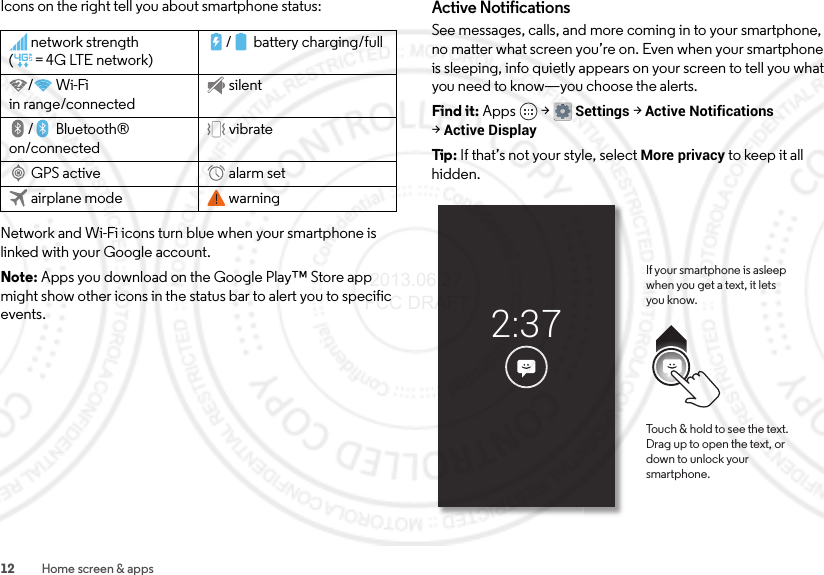 12 Home screen &amp; appsIcons on the right tell you about smartphone status:Network and Wi-Fi icons turn blue when your smartphone is linked with your Google account.Note: Apps you download on the Google Play™ Store app might show other icons in the status bar to alert you to specific events.network strength (=4G LTE network)/ battery charging/full/Wi-Fi in range/connectedsilent/Bluetooth® on/connectedvibrateGPS active alarm setairplane mode warningActive NotificationsSee messages, calls, and more coming in to your smartphone, no matter what screen you’re on. Even when your smartphone is sleeping, info quietly appears on your screen to tell you what you need to know—you choose the alerts.Find it: Apps  &gt;Settings &gt;Active Notifications &gt;Active DisplayTip: If that’s not your style, select More privacy to keep it all hidden.2:37If your smartphone is asleep when you get a text, it letsyou know.Touch &amp; hold to see the text. Drag up to open the text, or down to unlock your smartphone. 2013.06.27 FCC DRAFT