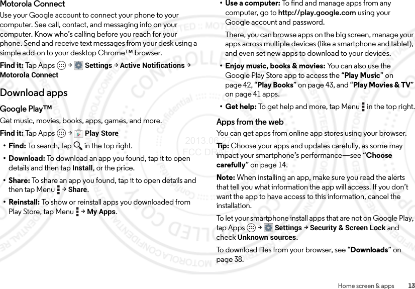 13Home screen &amp; appsMotorola ConnectUse your Google account to connect your phone to your computer. See call, contact, and messaging info on your computer. Know who’s calling before you reach for your phone. Send and receive text messages from your desk using a simple add-on to your desktop Chrome™ browser.Find it: Tap Apps  &gt;Settings &gt; Active Notifications &gt; Motorola ConnectDownload appsGoogle Play™Get music, movies, books, apps, games, and more.Find it: Tap Apps  &gt;Play Store•Find: To search, tap in the top right.•Download: To download an app you found, tap it to open details and then tap Install, or the price.•Share: To share an app you found, tap it to open details and then tap Menu  &gt;Share.• Reinstall: To show or reinstall apps you downloaded from Play Store, tap Menu  &gt;My Apps.•Use a computer: To find and manage apps from any computer, go to http://play.google.com using your Google account and password.There, you can browse apps on the big screen, manage your apps across multiple devices (like a smartphone and tablet), and even set new apps to download to your devices.• Enjoy music, books &amp; movies: You can also use the Google Play Store app to access the “Play Music” on page 42, “Play Books” on page 43, and “Play Movies &amp; TV” on page 41 apps.• Get help: To get help and more, tap Menu  in the top right.Apps from the webYou can get apps from online app stores using your browser.Tip: Choose your apps and updates carefully, as some may impact your smartphone’s performance—see “Choose carefully” on page 14.Note: When installing an app, make sure you read the alerts that tell you what information the app will access. If you don’t want the app to have access to this information, cancel the installation.To let your smartphone install apps that are not on Google Play, tap Apps  &gt;Settings &gt;Security &amp; Screen Lock and check Unknown sources.To download files from your browser, see “Downloads” on page 38. 2013.06.27 FCC DRAFT