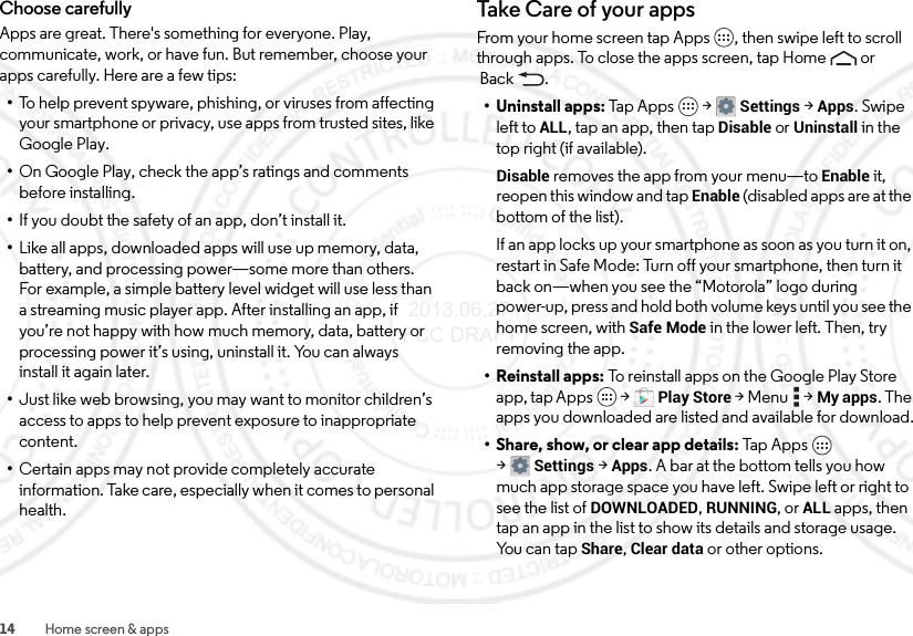 14 Home screen &amp; appsChoose carefullyApps are great. There&apos;s something for everyone. Play, communicate, work, or have fun. But remember, choose your apps carefully. Here are a few tips:•To help prevent spyware, phishing, or viruses from affecting your smartphone or privacy, use apps from trusted sites, like Google Play.•On Google Play, check the app’s ratings and comments before installing.•If you doubt the safety of an app, don’t install it.•Like all apps, downloaded apps will use up memory, data, battery, and processing power—some more than others. For example, a simple battery level widget will use less than a streaming music player app. After installing an app, if you’re not happy with how much memory, data, battery or processing power it’s using, uninstall it. You can always install it again later.•Just like web browsing, you may want to monitor children’s access to apps to help prevent exposure to inappropriate content.•Certain apps may not provide completely accurate information. Take care, especially when it comes to personal health.Take  Care o f  yo ur ap psFrom your home screen tap Apps , then swipe left to scroll through apps. To close the apps screen, tap Home  or Back .• Uninstall apps: Ta p  A pps  &gt;Settings &gt;Apps. Swipe left toALL, tap an app, then tap Disable or Uninstall in the top right (if available).Disable removes the app from your menu—to Enable it, reopen this window and tap Enable (disabled apps are at the bottom of the list).If an app locks up your smartphone as soon as you turn it on, restart in Safe Mode: Turn off your smartphone, then turn it back on—when you see the “Motorola” logo during power-up, press and hold both volume keys until you see the home screen, with Safe Mode in the lower left. Then, try removing the app.• Reinstall apps: To reinstall apps on the Google Play Store app, tap Apps  &gt;Play Store &gt;Menu  &gt;My apps. The apps you downloaded are listed and available for download.• Share, show, or clear app details: Tap App s  &gt;Settings &gt;Apps. A bar at the bottom tells you how much app storage space you have left. Swipe left or right to see the list of DOWNLOADED, RUNNING, or ALL apps, then tap an app in the list to show its details and storage usage. Yo u  c a n  t a p  Share, Clear data or other options. 2013.06.27 FCC DRAFT