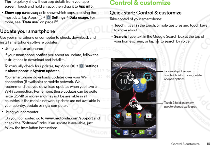 15Control &amp; customizeTip: To quickly show these app details from your app screen: Touch and hold an app, then drag it toApp info.•Show app data usage: To show which apps are using the most data, tap Apps  &gt;Settings &gt;Data usage. For more, see “Data use” on page 52.Update your smartphoneUse your smartphone or computer to check, download, and install smartphone software updates:•Using your smartphone:If your smartphone notifies you about an update, follow the instructions to download and install it.To manually check for updates, tap Apps  &gt;Settings &gt;About phone &gt;System updates.Your smartphone downloads updates over your Wi-Fi connection (if available) or mobile network. We recommend that you download updates when you have a Wi-Fi connection. Remember, these updates can be quite large (25MB or more) and may not be available in all countries. If the mobile network updates are not available in your country, update using a computer.•Using your computer:On your computer, go to www.motorola.com/support and check the “Software” links. If an update is available, just follow the installation instructions.Control &amp; customizeQuick start: Control &amp; customizeTake control of your smartphone:•Touch: It’s all in the touch. Simple gestures and touch keys to move about.•Search: Type text in the Google Search box at the top of your home screen, or tap to search by voice.4:00100%100%59°L76°H72°ChicagoWed, Sep 25Chrome Play StoreEmailToolsTouch &amp; hold an emptyspot to change wallpaper.Tap a widget to open.Touch &amp; hold to move, delete,or open options. 2013.06.27 FCC DRAFT