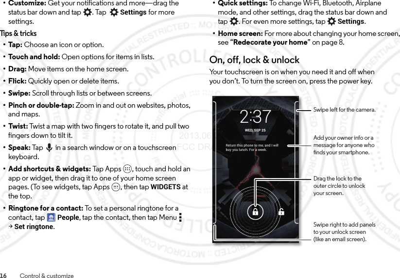 16 Control &amp; customize•Customize: Get your notifications and more—drag the status bar down and tap . Tap Settings for more settings.Tips &amp; tricks•Tap: Choose an icon or option.•Touch and hold: Open options for items in lists.•Drag: Move items on the home screen.•Flick: Quickly open or delete items.•Swipe: Scroll through lists or between screens.• Pinch or double-tap: Zoom in and out on websites, photos, and maps.• Twist: Twist a map with two fingers to rotate it, and pull two fingers down to tilt it.•Speak: Tap  in a search window or on a touchscreen keyboard. • Add shortcuts &amp; widgets: Tap  Ap p s ,  t o u ch  a n d  h o l d  a n app or widget, then drag it to one of your home screen pages. (To see widgets, tap Apps , then tapWIDGETS at the top.•Ringtone for a contact: To set a personal ringtone for a contact, tapPeople, tap the contact, then tap Menu  &gt;Set ringtone.• Quick settings: To change Wi-Fi, Bluetooth, Airplane mode, and other settings, drag the status bar down and tap . For even more settings, tapSettings.• Home screen: For more about changing your home screen, see “Redecorate your home” on page 8.On, off, lock &amp; unlockYour touchscreen is on when you need it and off when you don’t. To turn the screen on, press the power key.Return this phone to me, and I will buy you lunch. For a week.2:37WED, SEP 25Drag the lock to theouter circle to unlockyour screen.Swipe right to add panelsto your unlock screen(like an email screen).Add your owner info or amessage for anyone whonds your smartphone.Swipe left for the camera. 2013.06.27 FCC DRAFT