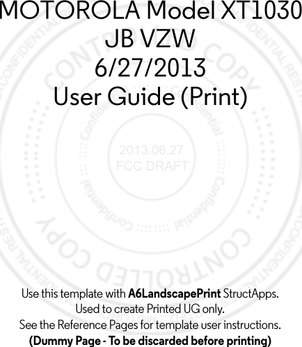 Use this template with A6LandscapePrint StructApps. Used to create Printed UG only.See the Reference Pages for template user instructions.(Dummy Page - To be discarded before printing)MOTOROLA Model XT1030JB VZW6/27/2013User Guide (Print) 2013.06.27 FCC DRAFT