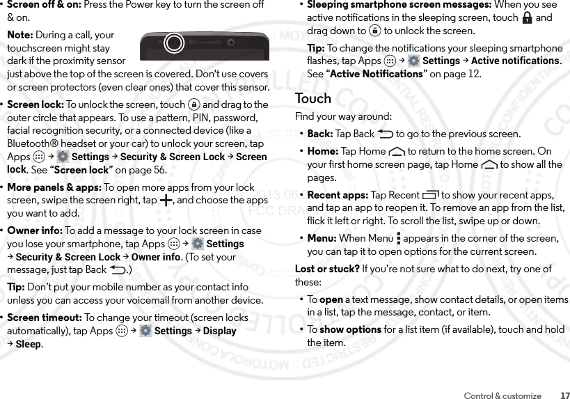 17Control &amp; customize• Screen off &amp; on: Press the Power key to turn the screen off &amp; on.Note: During a call, your touchscreen might stay dark if the proximity sensor just above the top of the screen is covered. Don&apos;t use covers or screen protectors (even clear ones) that cover this sensor.•Screen lock: To unlock the screen, touch  and drag to the outer circle that appears. To use a pattern, PIN, password, facial recognition security, or a connected device (like a Bluetooth® headset or your car) to unlock your screen, tap Apps  &gt;Settings &gt;Security &amp; Screen Lock &gt;Screen lock. See “Screen lock” on page 56.• More panels &amp; apps: To open more apps from your lock screen, swipe the screen right, tap , and choose the apps you want to add.• Owner info: To add a message to your lock screen in case you lose your smartphone, tap Apps  &gt;Settings &gt;Security &amp; Screen Lock &gt;Owner info. (To set your message, just tap Back .)Tip: Don’t put your mobile number as your contact info unless you can access your voicemail from another device.• Screen timeout: To change your timeout (screen locks automatically), tap Apps  &gt;Settings &gt;Display &gt;Sleep.• Sleeping smartphone screen messages: When you see active notifications in the sleeping screen, touch  and drag down to  to unlock the screen.Ti p:  To change the notifications your sleeping smartphone flashes, tap Apps  &gt;Settings &gt;Active notifications. See “Active Notifications” on page 12.To u c hFind your way around:•Back: Tap Back  to go to the previous screen.•Home: Tap Home  to return to the home screen. On your first home screen page, tap Home  to show all the pages.• Recent apps: Tap Recent to show your recent apps, and tap an app to reopen it. To remove an app from the list, flick it left or right. To scroll the list, swipe up or down.•Menu: When Menu  appears in the corner of the screen, you can tap it to open options for the current screen.Lost or stuck? If you’re not sure what to do next, try one of these:•To   open a text message, show contact details, or open items in a list, tap the message, contact, or item.•To   show options for a list item (if available), touch and hold the item. 2013.06.27 FCC DRAFT