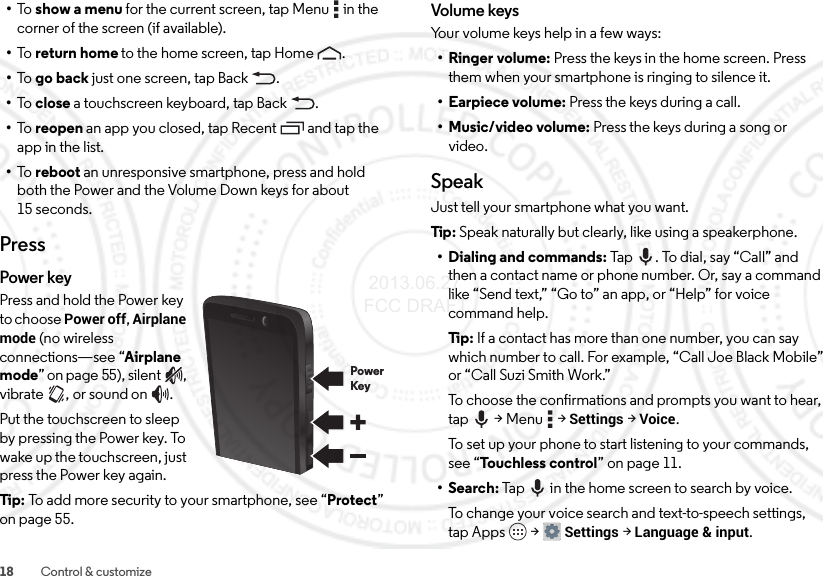18 Control &amp; customize•To   show a menu for the current screen, tap Menu  in the corner of the screen (if available).•To   return home to the home screen, tap Home .•To   go back just one screen, tap Back .•To   close a touchscreen keyboard, tap Back .•To   reopen an app you closed, tap Recent  and tap the app in the list.•To   reboot an unresponsive smartphone, press and hold both the Power and the Volume Down keys for about 15 seconds.PressPower keyPress and hold the Power key to choose Power off, Airplane mode (no wireless connections—see “Airplane mode” on page 55), silent , vibrate , or sound on .Put the touchscreen to sleep by pressing the Power key. To wake up the touchscreen, just press the Power key again.Tip: To add more security to your smartphone, see “Protect” on page 55.PowerKeyVolume keysYour volume keys help in a few ways:•Ringer volume: Press the keys in the home screen. Press them when your smartphone is ringing to silence it.• Earpiece volume: Press the keys during a call.• Music/video volume: Press the keys during a song or video.SpeakJust tell your smartphone what you want.Tip: Speak naturally but clearly, like using a speakerphone.• Dialing and commands: Tap . To dial, say “Call” and then a contact name or phone number. Or, say a command like “Send text,” “Go to” an app, or “Help” for voice command help.Ti p:  If a contact has more than one number, you can say which number to call. For example, “Call Joe Black Mobile” or “Call Suzi Smith Work.”To choose the confirmations and prompts you want to hear, tap  &gt; Menu  &gt; Settings &gt; Voice.To set up your phone to start listening to your commands, see “Touchless control” on page 11.•Search: Tap  in the home screen to search by voice.To change your voice search and text-to-speech settings, tap Apps  &gt;Settings &gt;Language &amp; input. 2013.06.27 FCC DRAFT