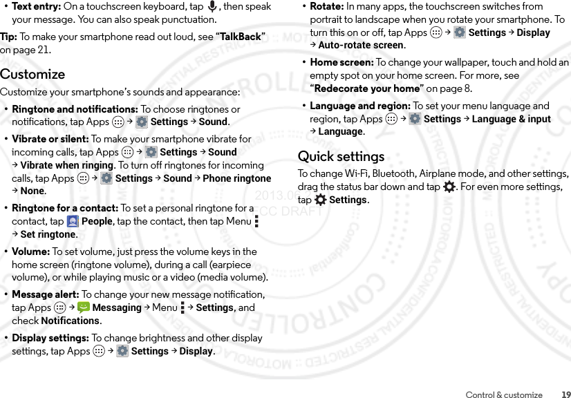 19Control &amp; customize• Text entry: On a touchscreen keyboard, tap , then speak your message. You can also speak punctuation.Tip: To make your smartphone read out loud, see “Ta l kB a c k ” on page 21.CustomizeCustomize your smartphone’s sounds and appearance:• Ringtone and notifications: To choose ringtones or notifications, tap Apps  &gt;Settings &gt;Sound.• Vibrate or silent: To make your smartphone vibrate for incoming calls, tap Apps  &gt;Settings &gt;Sound &gt;Vibrate when ringing. To turn off ringtones for incoming calls, tap Apps  &gt;Settings &gt;Sound &gt;Phone ringtone &gt;None.•Ringtone for a contact: To set a personal ringtone for a contact, tapPeople, tap the contact, then tap Menu  &gt;Set ringtone.•Volume: To set volume, just press the volume keys in the home screen (ringtone volume), during a call (earpiece volume), or while playing music or a video (media volume).• Message alert: To change your new message notification, tap Apps  &gt;Messaging &gt;Menu  &gt;Settings, and check Notifications.• Display settings: To change brightness and other display settings, tap Apps  &gt;Settings &gt;Display.•Rotate: In many apps, the touchscreen switches from portrait to landscape when you rotate your smartphone. To turn this on or off, tap Apps  &gt;Settings &gt;Display &gt;Auto-rotate screen.• Home screen: To change your wallpaper, touch and hold an empty spot on your home screen. For more, see “Redecorate your home” on page 8.• Language and region: To set your menu language and region, tap Apps  &gt;Settings &gt;Language &amp; input &gt;Language.Quick settingsTo change Wi-Fi, Bluetooth, Airplane mode, and other settings, drag the status bar down and tap . For even more settings, tapSettings. 2013.06.27 FCC DRAFT