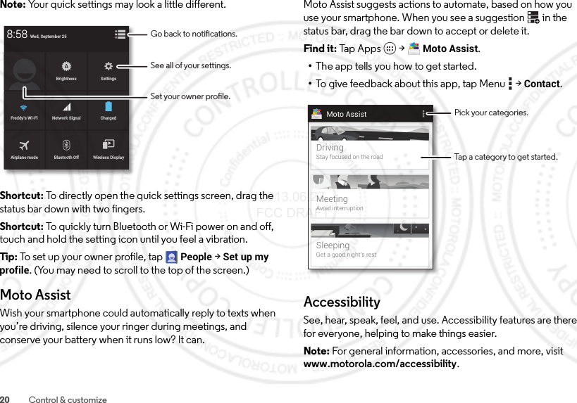 20 Control &amp; customizeNote: Your quick settings may look a little different.Shortcut: To directly open the quick settings screen, drag the status bar down with two fingers.Shortcut: To quickly turn Bluetooth or Wi-Fi power on and off, touch and hold the setting icon until you feel a vibration.Tip: To set up your owner profile, tapPeople &gt;Set up my profile. (You may need to scroll to the top of the screen.)Moto AssistWish your smartphone could automatically reply to texts when you’re driving, silence your ringer during meetings, and conserve your battery when it runs low? It can.Brightness SettingsChargedNetwork SignalFre ddy’s Wi-FiAirplane modeWireless DisplayBluetooth OffWed, September 258:58See all of your settings.Go back to notications.Set your owner prole.Moto Assist suggests actions to automate, based on how you use your smartphone. When you see a suggestion  in the status bar, drag the bar down to accept or delete it.Find it: Tap  A p p s  &gt;Moto Assist.•The app tells you how to get started.•To give feedback about this app, tap Menu  &gt;Contact.AccessibilitySee, hear, speak, feel, and use. Accessibility features are there for everyone, helping to make things easier.Note: For general information, accessories, and more, visit www.motorola.com/accessibility.Moto AssistDrivingStay focused on the roadMeetingAvoid interruptionSleepingGet a good night’s restPick your categories.Tap a category to get started. 2013.06.27 FCC DRAFT