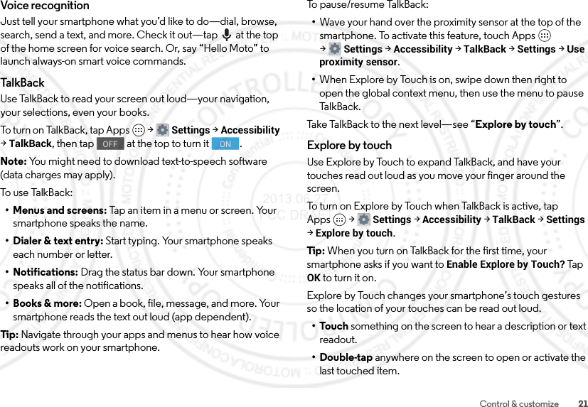 21Control &amp; customizeVoice recognitionJust tell your smartphone what you’d like to do—dial, browse, search, send a text, and more. Check it out—tap  at the top of the home screen for voice search. Or, say “Hello Moto” to launch always-on smart voice commands.Ta l kB a c kUse TalkBack to read your screen out loud—your navigation, your selections, even your books.To turn on  Ta l k Back,  t ap  Apps  &gt;Settings &gt;Accessibility &gt;TalkBack, then tap  at the top to turn it .Note: You might need to download text-to-speech software (data charges may apply).To use  Ta l k B ack:• Menus and screens: Tap an item in a menu or screen. Your smartphone speaks the name.• Dialer &amp; text entry: Start typing. Your smartphone speaks each number or letter.• Notifications: Drag the status bar down. Your smartphone speaks all of the notifications.•Books &amp; more: Open a book, file, message, and more. Your smartphone reads the text out loud (app dependent).Tip: Navigate through your apps and menus to hear how voice readouts work on your smartphone.OFF ONTo pause/resume TalkBack:•Wave your hand over the proximity sensor at the top of the smartphone. To activate this feature, touch Apps  &gt;Settings &gt;Accessibility &gt;TalkBack &gt;Settings &gt;Use proximity sensor.•When Explore by Touch is on, swipe down then right to open the global context menu, then use the menu to pause Ta l k B a c k .Take TalkBack to the next level—see “Explore by touch”.Explore by touchUse Explore by Touch to expand TalkBack, and have your touches read out loud as you move your finger around the screen.To turn on Explore by Touch when TalkBack is active, tap Apps  &gt;Settings &gt;Accessibility &gt;TalkBack &gt;Settings &gt;Explore by touch.Tip: When you turn on TalkBack for the first time, your smartphone asks if you want to Enable Explore by Touch? Tap OK to turn it on.Explore by Touch changes your smartphone’s touch gestures so the location of your touches can be read out loud.•Touch something on the screen to hear a description or text readout.•Double-tap anywhere on the screen to open or activate the last touched item. 2013.06.27 FCC DRAFT
