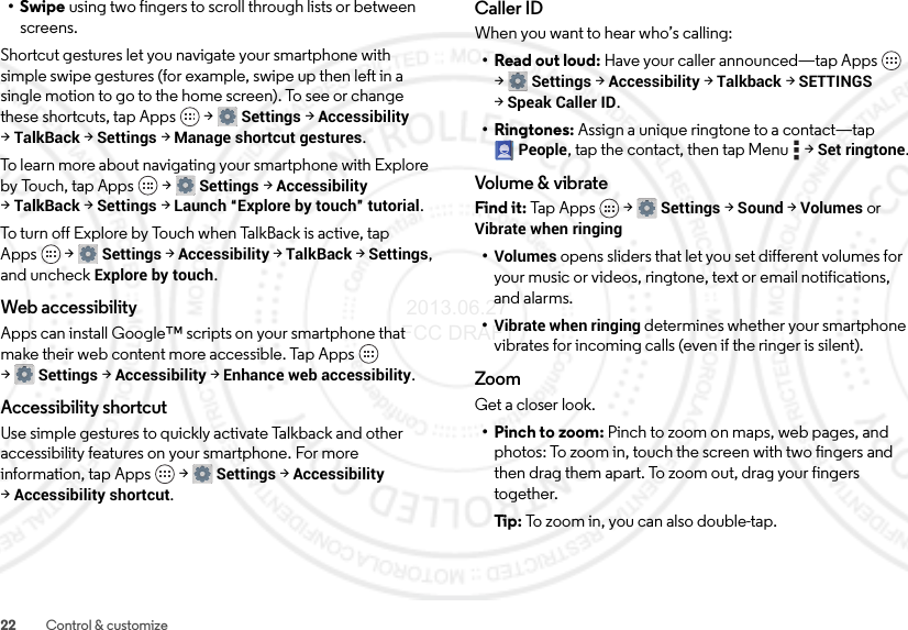 22 Control &amp; customize•Swipe using two fingers to scroll through lists or between screens.Shortcut gestures let you navigate your smartphone with simple swipe gestures (for example, swipe up then left in a single motion to go to the home screen). To see or change these shortcuts, tap Apps  &gt;Settings &gt;Accessibility &gt;TalkBack &gt;Settings &gt;Manage shortcut gestures.To learn more about navigating your smartphone with Explore by Touch, tap Apps  &gt;Settings &gt;Accessibility &gt;TalkBack &gt;Settings &gt;Launch “Explore by touch” tutorial.To turn off Explore by Touch when TalkBack is active, tap Apps  &gt;Settings &gt;Accessibility &gt;TalkBack &gt;Settings, and uncheck Explore by touch.Web accessibilityApps can install Google™ scripts on your smartphone that make their web content more accessible. Tap Apps  &gt;Settings &gt;Accessibility &gt;Enhance web accessibility.Accessibility shortcutUse simple gestures to quickly activate Talkback and other accessibility features on your smartphone. For more information, tap Apps  &gt;Settings &gt;Accessibility &gt;Accessibility shortcut.Caller IDWhen you want to hear who’s calling:•Read out loud: Have your caller announced—tap Apps  &gt;Settings &gt;Accessibility &gt;Talkback &gt;SETTINGS &gt;Speak Caller ID.•Ringtones: Assign a unique ringtone to a contact—tap People, tap the contact, then tap Menu  &gt;Set ringtone.Volume &amp; vibrateFind it: Tap  A p p s  &gt;Settings &gt; Sound &gt; Volumes or Vibrate when ringing•Volumes opens sliders that let you set different volumes for your music or videos, ringtone, text or email notifications, and alarms.•Vibrate when ringing determines whether your smartphone vibrates for incoming calls (even if the ringer is silent).ZoomGet a closer look.• Pinch to zoom: Pinch to zoom on maps, web pages, and photos: To zoom in, touch the screen with two fingers and then drag them apart. To zoom out, drag your fingers together.Ti p:  To  z oo m  in ,  y o u  c a n a l s o  do ub l e - t a p . 2013.06.27 FCC DRAFT