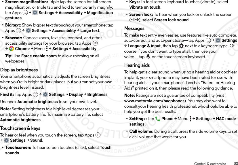 23Control &amp; customize• Screen magnification: Triple tap the screen for full screen magnification, or triple tap and hold to temporarily magnify: tap Apps  &gt;Settings &gt;Accessibility &gt;Magnification gestures.• Big text: Show bigger text throughout your smartphone: tap Apps  &gt;Settings &gt;Accessibility &gt;Large text.•Browser: Choose zoom, text size, contrast, and other accessibility settings for your browser: tap Apps  &gt;Chrome &gt;Menu  &gt;Settings &gt;Accessibility.Tip: Use Force enable zoom to allow zooming on all webpages.Display brightnessYour smartphone automatically adjusts the screen brightness when you’re in bright or dark places. But you can set your own brightness level instead:Find it: Tap Apps  &gt;Settings&gt; Display &gt;BrightnessUncheck Automatic brightness to set your own level.Note: Setting brightness to a high level decreases your smartphone’s battery life. To maximize battery life, select Automatic brightness.Touchscreen &amp; keysTo hear or feel when you touch the screen, tap Apps  &gt;Settings&gt; Sound:•Touchscreen: To hear screen touches (click), select Touch sounds.•Keys: To feel screen keyboard touches (vibrate), select Vibrate on touch.• Screen lock: To hear when you lock or unlock the screen (click), select Screen lock sound.MessagesTo make text entry even easier, use features like auto-complete, auto-correct, and auto-punctuate—tap Apps  &gt;Settings &gt;Language &amp; input, then tap  next to a keyboard type. Of course if you don’t want to type at all, then use your voice—tap on the touchscreen keyboard.Hearing aidsTo help get a clear sound when using a hearing aid or cochlear implant, your smartphone may have been rated for use with hearing aids. If your smartphone’s box has “Rated for Hearing Aids” printed on it, then please read the following guidance.Note: Ratings are not a guarantee of compatibility (visit www.motorola.com/hacphones). You may also want to consult your hearing health professional, who should be able to help you get the best results.• Settings: TapPhone &gt;Menu  &gt;Settings &gt;HAC mode settings.• Call volume: During a call, press the side volume keys to set a call volume that works for you. 2013.06.27 FCC DRAFT