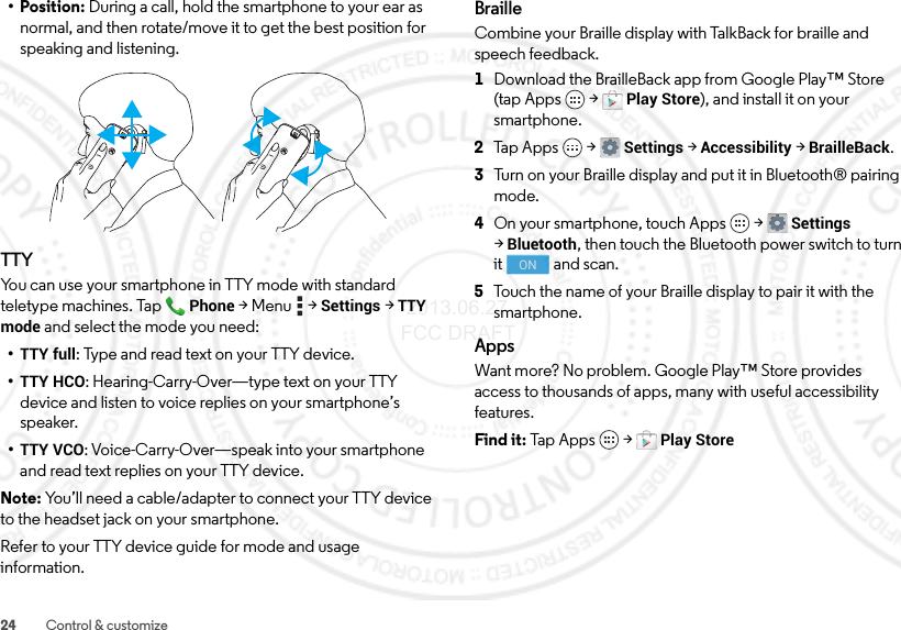 24 Control &amp; customize• Position: During a call, hold the smartphone to your ear as normal, and then rotate/move it to get the best position for speaking and listening.TTYYou can use your smartphone in TTY mode with standard teletype machines. TapPhone &gt;Menu  &gt;Settings &gt;TTY mode and select the mode you need:•TTY full: Type and read text on your TTY device.•TTY HCO: Hearing-Carry-Over—type text on your TTY device and listen to voice replies on your smartphone’s speaker.•TTY VCO: Voice-Carry-Over—speak into your smartphone and read text replies on your TTY device.Note: You’ll need a cable/adapter to connect your TTY device to the headset jack on your smartphone.Refer to your TTY device guide for mode and usage information.BrailleCombine your Braille display with TalkBack for braille and speech feedback. 1Download the BrailleBack app from Google Play™ Store (tap Apps  &gt;Play Store), and install it on your smartphone.2Tap Apps  &gt;Settings &gt;Accessibility &gt;BrailleBack.3Turn on your Braille display and put it in Bluetooth® pairing mode.4On your smartphone, touch Apps  &gt;Settings &gt;Bluetooth, then touch the Bluetooth power switch to turn it  and scan.5Touch the name of your Braille display to pair it with the smartphone.AppsWant more? No problem. Google Play™ Store provides access to thousands of apps, many with useful accessibility features.Find it: Tap  A p p s  &gt;Play StoreON 2013.06.27 FCC DRAFT