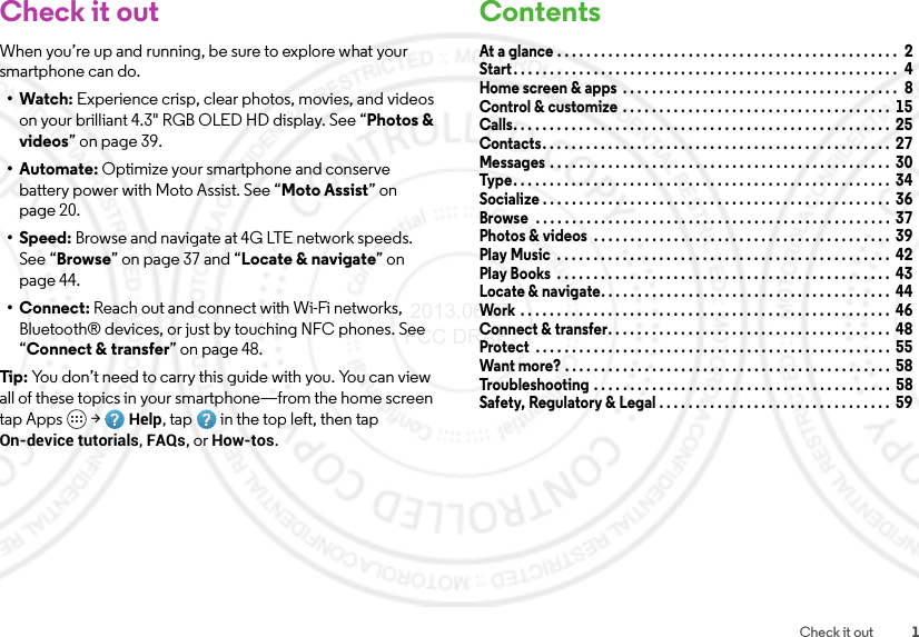 1Check it outCheck it outWhen you’re up and running, be sure to explore what your smartphone can do.•Watch: Experience crisp, clear photos, movies, and videos on your brilliant 4.3&quot; RGB OLED HD display. See “Photos &amp; videos” on page 39.•Automate: Optimize your smartphone and conserve battery power with Moto Assist. See “Moto Assist” on page 20.•Speed: Browse and navigate at 4G LTE network speeds. See “Browse” on page 37 and “Locate &amp; navigate” on page 44.•Connect: Reach out and connect with Wi-Fi networks, Bluetooth® devices, or just by touching NFC phones. See “Connect &amp; transfer” on page 48.Tip: You don’t need to carry this guide with you. You can view all of these topics in your smartphone—from the home screen tap Apps  &gt;Help, tap in the top left, then tap On-device tutorials, FAQs, or How-tos.ContentsAt a glance . . . . . . . . . . . . . . . . . . . . . . . . . . . . . . . . . . . . . . . . . . . . . . .  2Start. . . . . . . . . . . . . . . . . . . . . . . . . . . . . . . . . . . . . . . . . . . . . . . . . . . . .  4Home screen &amp; apps  . . . . . . . . . . . . . . . . . . . . . . . . . . . . . . . . . . . . . .  8Control &amp; customize  . . . . . . . . . . . . . . . . . . . . . . . . . . . . . . . . . . . . .  15Calls. . . . . . . . . . . . . . . . . . . . . . . . . . . . . . . . . . . . . . . . . . . . . . . . . . . .  25Contacts. . . . . . . . . . . . . . . . . . . . . . . . . . . . . . . . . . . . . . . . . . . . . . . .  27Messages . . . . . . . . . . . . . . . . . . . . . . . . . . . . . . . . . . . . . . . . . . . . . . .  30Type . . . . . . . . . . . . . . . . . . . . . . . . . . . . . . . . . . . . . . . . . . . . . . . . . . . .  34Socialize . . . . . . . . . . . . . . . . . . . . . . . . . . . . . . . . . . . . . . . . . . . . . . . .  36Browse  . . . . . . . . . . . . . . . . . . . . . . . . . . . . . . . . . . . . . . . . . . . . . . . . .  37Photos &amp; videos  . . . . . . . . . . . . . . . . . . . . . . . . . . . . . . . . . . . . . . . . .  39Play Music  . . . . . . . . . . . . . . . . . . . . . . . . . . . . . . . . . . . . . . . . . . . . . .  42Play Books  . . . . . . . . . . . . . . . . . . . . . . . . . . . . . . . . . . . . . . . . . . . . . .  43Locate &amp; navigate. . . . . . . . . . . . . . . . . . . . . . . . . . . . . . . . . . . . . . . .  44Work  . . . . . . . . . . . . . . . . . . . . . . . . . . . . . . . . . . . . . . . . . . . . . . . . . . .  46Connect &amp; transfer. . . . . . . . . . . . . . . . . . . . . . . . . . . . . . . . . . . . . . .  48Protect  . . . . . . . . . . . . . . . . . . . . . . . . . . . . . . . . . . . . . . . . . . . . . . . . .  55Want more? . . . . . . . . . . . . . . . . . . . . . . . . . . . . . . . . . . . . . . . . . . . . .  58Troubleshooting . . . . . . . . . . . . . . . . . . . . . . . . . . . . . . . . . . . . . . . . .  58Safety, Regulatory &amp; Legal . . . . . . . . . . . . . . . . . . . . . . . . . . . . . . . .  59 2013.06.27 FCC DRAFT