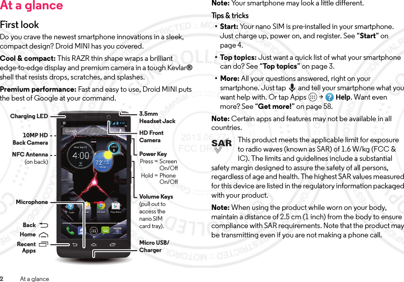 2At a glanceAt a glanceFirst look Do you crave the newest smartphone innovations in a sleek, compact design? Droid MINI has you covered.Cool &amp; compact: This RAZR thin shape wraps a brilliant edge-to-edge display and premium camera in a tough Kevlar® shell that resists drops, scratches, and splashes.Premium performance: Fast and easy to use, Droid MINI puts the best of Google at your command.4:00100%100%59°L76°H722°ChicagoWed, Sep 25Chrome Play StoreEmailToolsVolume Keys(pull out to access the nano SIMcard tray).HD Front CameraNFC Antenna(on back)Charging LEDMicro USB/ Charger3.5mmHeadset JackMicrophonePower Key Press = Screen     On/O Hold = Phone    On/OBackHomeRecentApps10MP HDBack CameraNote: Your smartphone may look a little different.Tips &amp; t r icks•Start: Your nano SIM is pre-installed in your smartphone. Just charge up, power on, and register. See “Start” on page 4.•Top topics: Just want a quick list of what your smartphone can do? See “Top  to p ic s ” on page 3.•More: All your questions answered, right on your smartphone. Just tap  and tell your smartphone what you want help with. Or tap Apps  &gt;Help. Want even more? See “Get more!” on page 58.Note: Certain apps and features may not be available in all countries.This product meets the applicable limit for exposure to radio waves (known as SAR) of 1.6 W/kg (FCC &amp; IC). The limits and guidelines include a substantial safety margin designed to assure the safety of all persons, regardless of age and health. The highest SAR values measured for this device are listed in the regulatory information packaged with your product.Note: When using the product while worn on your body, maintain a distance of 2.5 cm (1 inch) from the body to ensure compliance with SAR requirements. Note that the product may be transmitting even if you are not making a phone call. 2013.06.27 FCC DRAFT