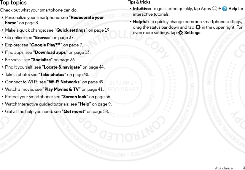 3At a glanceTop topicsCheck out what your smartphone can do.•Personalize your smartphone: see “Redecorate your home” on page 8.•Make a quick change: see “Quick settings” on page 19.•Go online: see “Browse” on page 37.•Explore: see “Google Play™” on page 7.•Find apps: see “Download apps” on page 13.•Be social: see “Socialize” on page 36.•Find it yourself: see “Locate &amp; navigate” on page 44.•Take a photo: see “Take photo s ” on page 40.•Connect to Wi-Fi: see “Wi-Fi Networks” on page 49.•Watch a movie: see “Play Movies &amp; TV” on page 41.•Protect your smartphone: see “Screen lock” on page 56.•Watch interactive guided tutorials: see “Help” on page 9.•Get all the help you need: see “Get more!” on page 58.Tips &amp; t r icks•Intuitive: To get started quickly, tap Apps  &gt;Help for interactive tutorials.•Helpful: To quickly change common smartphone settings, drag the status bar down and tap  in the upper right. For even more settings, tapSettings. 2013.06.27 FCC DRAFT