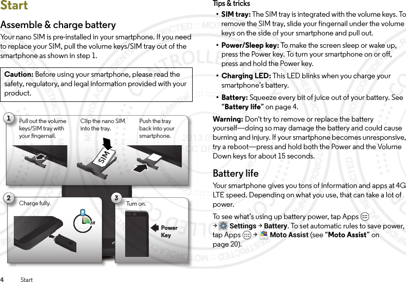 4StartStartAssemble &amp; charge batteryYour nano SIM is pre-installed in your smartphone. If you need to replace your SIM, pull the volume keys/SIM tray out of the smartphone as shown in step 1.Caution: Before using your smartphone, please read the safety, regulatory, and legal information provided with your product.1Pull out the volume keys/SIM tray with your ngernail.Push the tray back into your smartphone.Clip the nano SIM into the tray.SIM2Charge fully.3 H3Turn on.PowerKeyTips &amp; t r icks•SIM tray: The SIM tray is integrated with the volume keys. To remove the SIM tray, slide your fingernail under the volume keys on the side of your smartphone and pull out.•Power/Sleep key: To make the screen sleep or wake up, press the Power key. To turn your smartphone on or off, press and hold the Power key.•Charging LED: This LED blinks when you charge your smartphone’s battery.• Battery: Squeeze every bit of juice out of your battery. See “Battery life” on page 4.Warning: Don&apos;t try to remove or replace the battery yourself—doing so may damage the battery and could cause burning and injury. If your smartphone becomes unresponsive, try a reboot—press and hold both the Power and the Volume Down keys for about 15 seconds.Battery lifeYour smartphone gives you tons of information and apps at 4G LTE speed. Depending on what you use, that can take a lot of power.To see what’s using up battery power, tap Apps  &gt;Settings &gt;Battery. To set automatic rules to save power, tap Apps  &gt;Moto Assist (see “Moto Assist” on page 20). 2013.06.27 FCC DRAFT