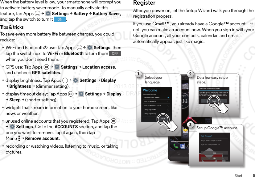 5StartWhen the battery level is low, your smartphone will prompt you to activate battery saver mode. To manually activate this feature, tap Apps  &gt;Settings &gt;Battery &gt;Battery Saver, and tap the switch to turn it .Tips &amp; tricksTo save even more battery life between charges, you could reduce:•Wi-Fi and Bluetooth® use: Tap Apps  &gt;Settings, then tap the switch next to Wi-Fi or Bluetooth to turn them   when you don’t need them.•GPS use: Tap Apps  &gt;Settings &gt; Location access, and uncheck GPS satellites.•display brightness: Tap Apps  &gt;Settings &gt;Display &gt;Brightness &gt; (dimmer setting).•display timeout delay: Tap Apps  &gt;Settings &gt;Display &gt;Sleep &gt; (shorter setting).•widgets that stream information to your home screen, like news or weather.•unused online accounts that you registered: Tap Apps  &gt;Settings. Go to the ACCOUNTS section, and tap the one you want to remove. Tap it again, then tap Menu &gt;Remove account.•recording or watching videos, listening to music, or taking pictures.ONOFFRegisterAfter you power on, let the Setup Wizard walk you through the registration process.If you use Gmail™, you already have a Google™ account—if not, you can make an account now. When you sign in with your Google account, all your contacts, calendar, and email automatically appear, just like magic.4:00100%59°L76°H72°ChicagoWed, Sep 25Chrome Play StoreEmailTool s3Got Google?Do you have a Google Account?If you use Gmail, answer Yes.YesNoSet up Google™ account.2Do a few easy setup steps.Welcome to the Setup WizardThis setup wizard will help you customize your phone in a few steps. It will allow you to get the most out of your Verizon Wireless phone.NextSSSeeeeeppp 2Em1Select yourlanguage.WelcomeSelect your language:English (United States)Français (France)Español (España)Français (Canada)StartEspañol (Estados Unidos) 2013.06.27 FCC DRAFT