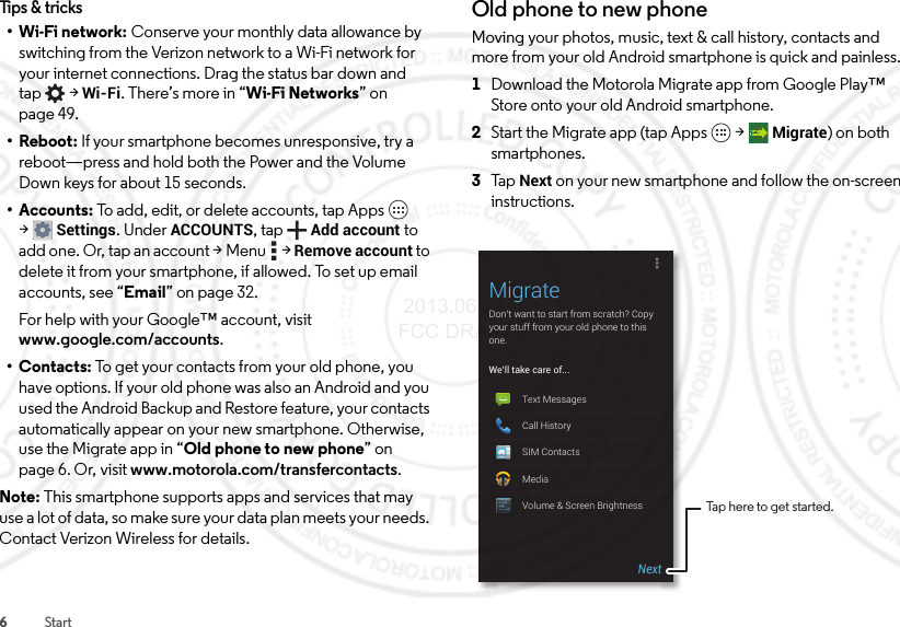 6StartTips &amp; tricks•Wi-Fi network: Conserve your monthly data allowance by switching from the Verizon network to a Wi-Fi network for your internet connections. Drag the status bar down and tap  &gt;Wi-Fi. There’s more in “Wi-Fi Networks” on page 49.• Reboot: If your smartphone becomes unresponsive, try a reboot—press and hold both the Power and the Volume Down keys for about 15 seconds.• Accounts: To add, edit, or delete accounts, tap Apps  &gt;Settings. Under ACCOUNTS, tap Add account to add one. Or, tap an account &gt; Menu  &gt; Remove account to delete it from your smartphone, if allowed. To set up email accounts, see “Email” on page 32.For help with your Google™ account, visit www.google.com/accounts.•Contacts: To get your contacts from your old phone, you have options. If your old phone was also an Android and you used the Android Backup and Restore feature, your contacts automatically appear on your new smartphone. Otherwise, use the Migrate app in “Old phone to new phone” on page 6. Or, visit www.motorola.com/transfercontacts.Note: This smartphone supports apps and services that may use a lot of data, so make sure your data plan meets your needs. Contact Verizon Wireless for details.Old phone to new phoneMoving your photos, music, text &amp; call history, contacts and more from your old Android smartphone is quick and painless.  1Download the Motorola Migrate app from Google Play™ Store onto your old Android smartphone.2Start the Migrate app (tap Apps  &gt;Migrate) on both smartphones.3Ta p  Next on your new smartphone and follow the on-screen instructions.MigrateDon’t want to start from scratch? Copy your stuff from your old phone to this one.We’ll take care of...Text MessagesCall HistorySIM ContactsMediaVolume &amp; Screen BrightnessNextTap here to get started. 2013.06.27 FCC DRAFT