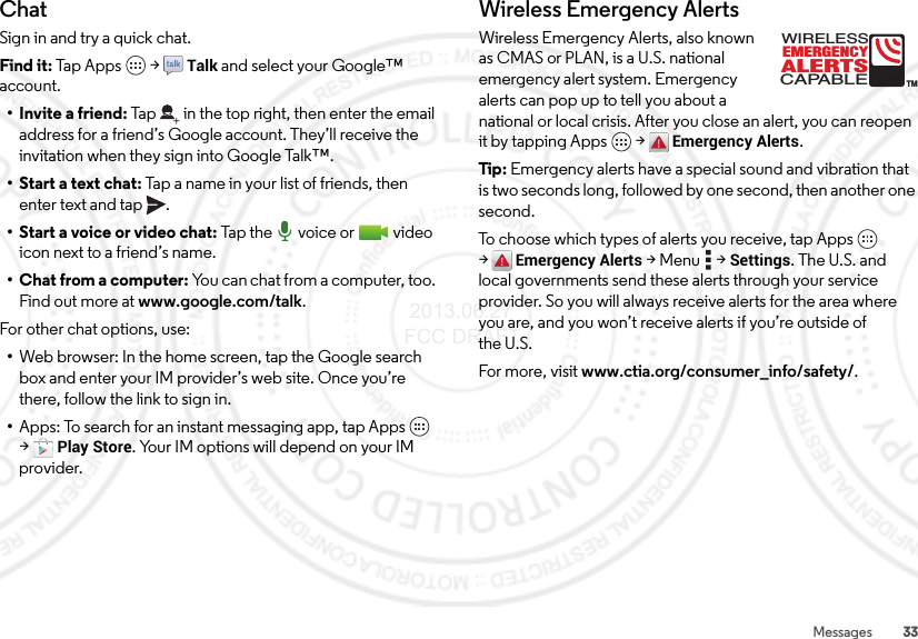 33MessagesChatSign in and try a quick chat.Find it: Tap Apps  &gt;Talk and select your Google™ account.• Invite a friend: Tap in the top right, then enter the email address for a friend’s Google account. They’ll receive the invitation when they sign into Google Talk™.• Start a text chat: Tap a name in your list of friends, then enter text and tap .• Start a voice or video chat: Tap  the  voic e or  v i deo  icon next to a friend’s name.• Chat from a computer: You can chat from a computer, too. Find out more at www.google.com/talk.For other chat options, use:•Web browser: In the home screen, tap the Google search box and enter your IM provider’s web site. Once you’re there, follow the link to sign in.•Apps: To search for an instant messaging app, tap Apps  &gt;Play Store. Your IM options will depend on your IM provider.Wireless Emergency AlertsWireless Emergency Alerts, also known as CMAS or PLAN, is a U.S. national emergency alert system. Emergency alerts can pop up to tell you about a national or local crisis. After you close an alert, you can reopen it by tapping Apps  &gt;Emergency Alerts.Tip: Emergency alerts have a special sound and vibration that is two seconds long, followed by one second, then another one second.To choose which types of alerts you receive, tap Apps  &gt;Emergency Alerts &gt;Menu  &gt;Settings. The U.S. and local governments send these alerts through your service provider. So you will always receive alerts for the area where you are, and you won’t receive alerts if you’re outside of the U.S.For more, visit www.ctia.org/consumer_info/safety/.ALERTSWIRELESSCAPABLEEMERGENCYTM 2013.06.27 FCC DRAFT