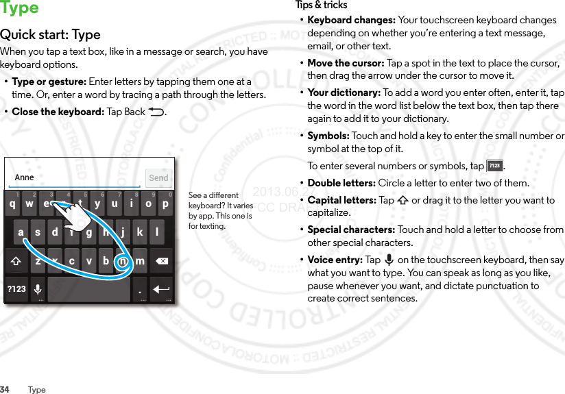 34 Typ eTypeQuick start: TypeWhen you tap a text box, like in a message or search, you have keyboard options.•Type or gesture: Enter letters by tapping them one at a time. Or, enter a word by tracing a path through the letters.•Close the keyboard: Ta p Bac k .ertyuiopqwasdfgh j k lzxcvbnm2109876543?123 .AnneSendSee a dierent keyboard? It varies by app. This one is for texting.Tips &amp;  tricks• Keyboard changes: Your touchscreen keyboard changes depending on whether you’re entering a text message, email, or other text.• Move the cursor: Tap a spot in the text to place the cursor, then drag the arrow under the cursor to move it.• Your dictionary: To add a word you enter often, enter it, tap the word in the word list below the text box, then tap there again to add it to your dictionary.•Symbols: Touch and hold a key to enter the small number or symbol at the top of it.To enter several numbers or symbols, tap .• Double letters: Circle a letter to enter two of them.• Capital letters: Tap  or drag it to the letter you want to capitalize.• Special characters: Touch and hold a letter to choose from other special characters.•Voice entry: Tap  on the touchscreen keyboard, then say what you want to type. You can speak as long as you like, pause whenever you want, and dictate punctuation to create correct sentences.?123?123 2013.06.27 FCC DRAFT