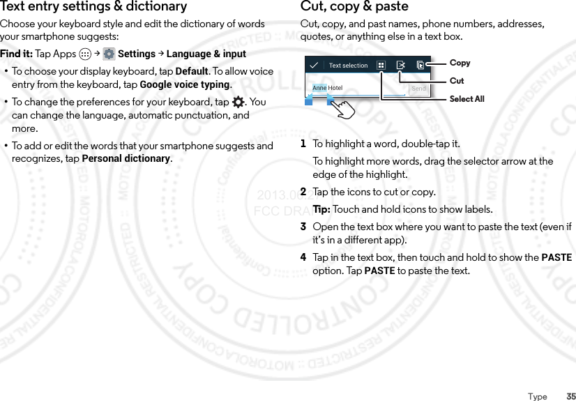 35TypeTex t en try  setti n gs &amp; di ction aryChoose your keyboard style and edit the dictionary of words your smartphone suggests:Find it: Tap Apps  &gt;Settings &gt;Language &amp; input•To choose your display keyboard, tap Default. To allow voice entry from the keyboard, tap Google voice typing.•To change the preferences for your keyboard, tap . You can change the language, automatic punctuation, and more.•To add or edit the words that your smartphone suggests and recognizes, tap Personal dictionary.Cut, copy &amp; pasteCut, copy, and past names, phone numbers, addresses, quotes, or anything else in a text box.  1To highlight a word, double-tap it.To highlight more words, drag the selector arrow at the edge of the highlight.2Tap the icons to cut or copy.Ti p:  Touch and hold icons to show labels.3Open the text box where you want to paste the text (even if it’s in a different app).4Tap in the text box, then touch and hold to show the PASTE option. Tap PASTE to paste the text.Anne Hotel SendText selection  CopyCutSelect All 2013.06.27 FCC DRAFT