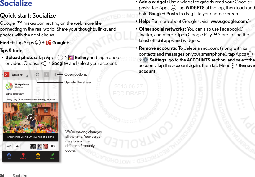 36 SocializeSocializeQuick start: SocializeGoogle+™ makes connecting on the web more like connecting in the real world. Share your thoughts, links, and photos with the right circles.Find it: Tap Apps  &gt;Google+Tips &amp; tricks• Upload photos: Tap App s  &gt;Gallery and tap a photo or video. Choose   &gt; Google+ and select your account.What’s hotGoogle Maps25 mins agoDid you dance today?Today may be International Dance Day, but for +...Around the World, One Dance at a TimePhoto Check in Mood WriteOpen options.Update the stream.We’re making changes all the time. Your screen may look a little dierent. Probably cooler.•Add a widget: Use a widget to quickly read your Google+ posts: Tap Apps , tap WIDGETS at the top, then touch and hold Google+ Posts to drag it to your home screen.•Help: For more about Google+, visit www.google.com/+.• Other social networks: You can also use Facebook®, Twitter, and more. Open Google Play™ Store to find the latest official apps and widgets.•Remove accounts: To delete an account (along with its contacts and messages on your smartphone), tap Apps  &gt;Settings, go to the ACCOUNTS section, and select the account. Tap the account again, then tap Menu  &gt;Remove account. 2013.06.27 FCC DRAFT