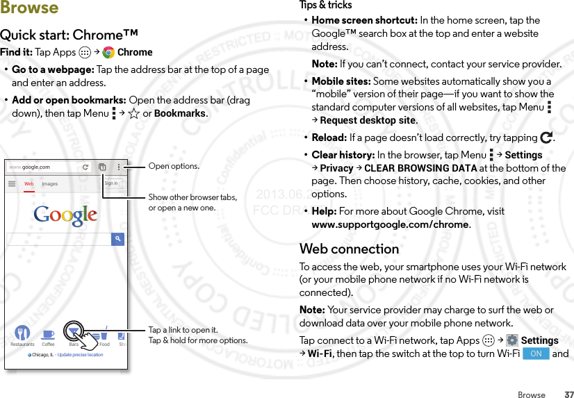 37BrowseBrowseQuick start: Chrome™Find it: Tap Apps  &gt;Chrome• Go to a webpage: Tap the address bar at the top of a page and enter an address.• Add or open bookmarks: Open the address bar (drag down), then tap Menu  &gt;  or Bookmarks.Restaurants Coffee Bars Fast Food ShoChicago, IL - Update precise locationImagesWebSign inwww.google.comOpen options.Show other browser tabs,or open a new one.Tap a link to open it.Tap &amp; hold for more options.Tips &amp;  tricks• Home screen shortcut: In the home screen, tap the Google™ search box at the top and enter a website address.Note: If you can’t connect, contact your service provider.• Mobile sites: Some websites automatically show you a “mobile” version of their page—if you want to show the standard computer versions of all websites, tap Menu  &gt;Request desktop site.•Reload: If a page doesn’t load correctly, try tapping .• Clear history: In the browser, tap Menu  &gt;Settings &gt;Privacy &gt;CLEAR BROWSING DATA at the bottom of the page. Then choose history, cache, cookies, and other options.•Help: For more about Google Chrome, visit www.supportgoogle.com/chrome.Web connectionTo access the web, your smartphone uses your Wi-Fi network (or your mobile phone network if no Wi-Fi network is connected).Note: Your service provider may charge to surf the web or download data over your mobile phone network.Tap connect to a Wi-Fi network, tap Apps  &gt;Settings &gt;Wi-Fi, then tap the switch at the top to turn Wi-Fi   and ON 2013.06.27 FCC DRAFT