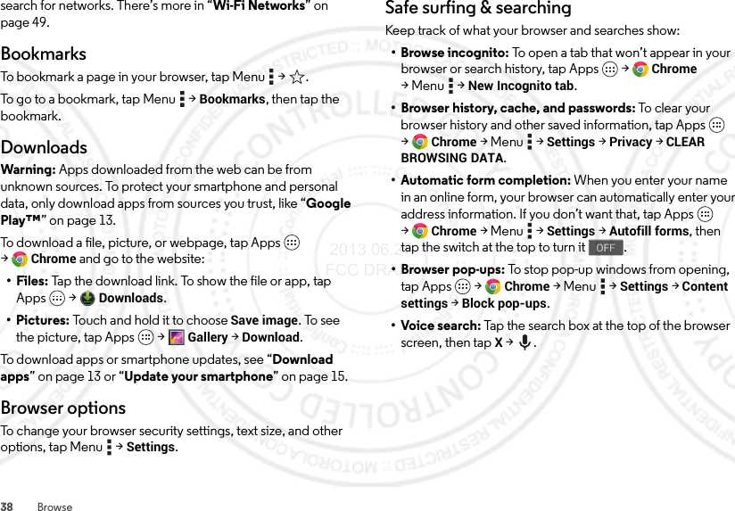 38 Browsesearch for networks. There’s more in “Wi-Fi Networks” on page 49.BookmarksTo bookmark a page in your browser, tap Menu  &gt; .To go to a bookmark, tap Menu  &gt;Bookmarks, then tap the bookmark.DownloadsWarning: Apps downloaded from the web can be from unknown sources. To protect your smartphone and personal data, only download apps from sources you trust, like “Google Play™” on page 13.To download a file, picture, or webpage, tap Apps  &gt;Chrome and go to the website:•Files: Tap the download link. To show the file or app, tap Apps  &gt;Downloads.• Pictures: Touch and hold it to choose Save image. To see the picture, tap Apps  &gt;Gallery &gt;Download.To download apps or smartphone updates, see “Download apps” on page 13 or “Update your smartphone” on page 15.Browser optionsTo change your browser security settings, text size, and other options, tap Menu  &gt;Settings.Safe surfing &amp; searchingKeep track of what your browser and searches show:• Browse incognito: To open a tab that won’t appear in your browser or search history, tap Apps  &gt;Chrome &gt;Menu  &gt;New Incognito tab.• Browser history, cache, and passwords: To clear  you r  browser history and other saved information, tap Apps  &gt;Chrome &gt;Menu  &gt;Settings &gt;Privacy &gt;CLEAR BROWSING DATA.• Automatic form completion: When you enter your name in an online form, your browser can automatically enter your address information. If you don’t want that, tap Apps  &gt;Chrome &gt;Menu  &gt;Settings &gt;Autofill forms, then tap the switch at the top to turn it .• Browser pop-ups: To stop pop-up windows from opening, tap Apps  &gt;Chrome &gt;Menu  &gt;Settings &gt;Content settings &gt;Block pop-ups.•Voice search: Tap the search box at the top of the browser screen, then tapX &gt;.OFF 2013.06.27 FCC DRAFT