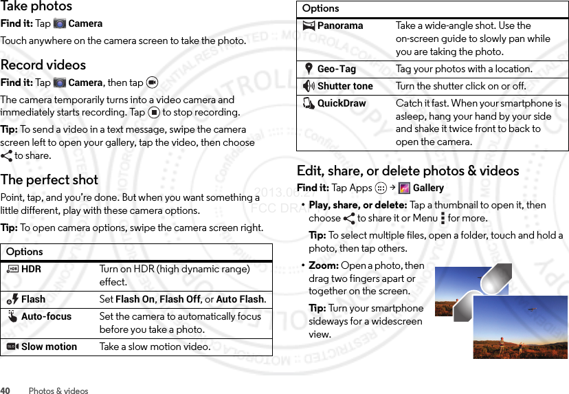 40 Photos &amp; videosTake photosFind it: Ta p  CameraTouch anywhere on the camera screen to take the photo.Record videosFind it: Ta p  Camera, then tap The camera temporarily turns into a video camera and immediately starts recording. Tap to stop recording.Tip: To send a video in a text message, swipe the camera screen left to open your gallery, tap the video, then choose to share.The perfect shotPoint, tap, and you’re done. But when you want something a little different, play with these camera options.Tip: To open camera options, swipe the camera screen right.OptionsHDRTurn on HDR (high dynamic range) effect.FlashSet Flash On, Flash Off, or Auto Flash.Auto-focusSet the camera to automatically focus before you take a photo. Slow motionTak e a s low  moti on vi d eo.Edit, share, or delete photos &amp; videosFind it: Tap  App s  &gt;Gallery• Play, share, or delete: Tap a thumbnail to open it, then choose  to share it or Menu  for more.Ti p:  To select multiple files, open a folder, touch and hold a photo, then tap others.• Zoom: Open a photo, then drag two fingers apart or together on the screen.Ti p:  Turn your smartphone sideways for a widescreen view.PanoramaTake a wide-angle shot. Use the on-screen guide to slowly pan while you are taking the photo.Geo-TagTag your photos with a location.Shutter toneTurn the shutter click on or off.QuickDrawCatch it fast. When your smartphone is asleep, hang your hand by your side and shake it twice front to back to open the camera.Options 2013.06.27 FCC DRAFT