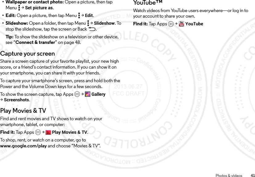41Photos &amp; videos• Wallpaper or contact photo: Open a picture, then tap Menu  &gt;Set picture as.•Edit: Open a picture, then tap Menu  &gt;Edit.• Slideshow: Open a folder, then tap Menu  &gt;Slideshow. To stop the slideshow, tap the screen or Back .Tip: To show the slideshow on a television or other device, see “Connect &amp; transfer” on page 48.Capture your screenShare a screen capture of your favorite playlist, your new high score, or a friend’s contact information. If you can show it on your smartphone, you can share it with your friends.To capture your smartphone’s screen, press and hold both the Power and the Volume Down keys for a few seconds.To show the screen capture, tap Apps &gt;Gallery &gt;Screenshots.Play Movies &amp; TVFind and rent movies and TV shows to watch on your smartphone, tablet, or computer:Find it: Tap Apps  &gt;Play Movies &amp; TV.To shop, rent, or watch on a computer, go to www.google.com/play and choose “Movies &amp; TV”.Yo uTu b e™Watch videos from YouTube users everywhere—or log in to your account to share your own.Find it: Tap  App s  &gt;YouTube 2013.06.27 FCC DRAFT