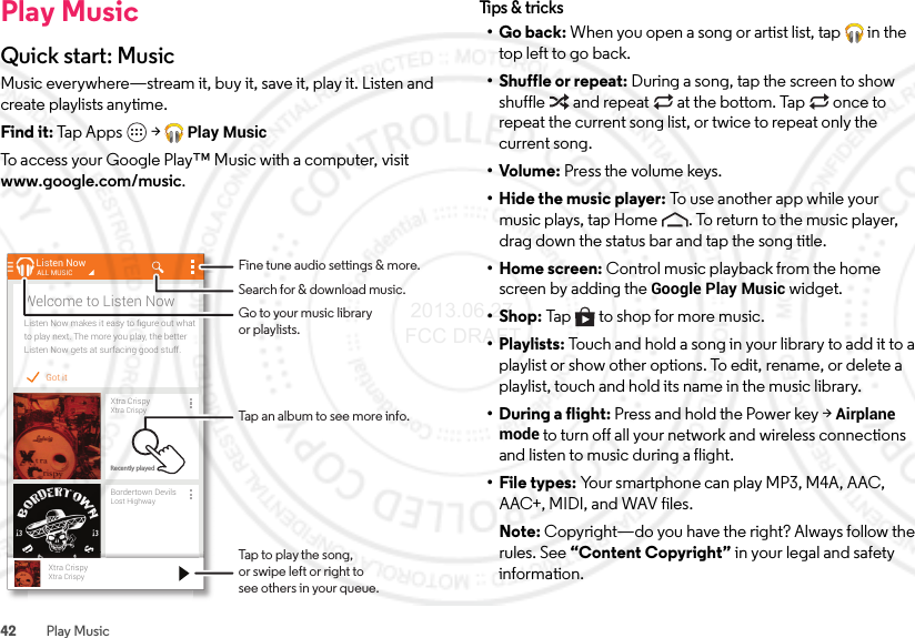 42 Play MusicPlay MusicQuick start: MusicMusic everywhere—stream it, buy it, save it, play it. Listen and create playlists anytime.Find it: Tap Apps  &gt;Play MusicTo access your Google Play™ Music with a computer, visit www.google.com/music.Got itListen Now makes it easy to ﬁgure out whatto play next. The more you play, the betterListen Now gets at surfacing good stuff.Welcome to Listen NowListen NowXtra CrispyXtra CrispyRecently playedALL MUSICBordertown DevilsLost HighwayRecently playedXtra CrispyXtra CrispyTap to play the song,or swipe left or right tosee others in your queue.Fine tune audio settings &amp; more.Tap an album to see more info.Search for &amp; download music.Go to your music libraryor playlists.Tips &amp;  tricks•Go back: When you open a song or artist list, tap  in the top left to go back.• Shuffle or repeat: During a song, tap the screen to show shuffle  and repeat  at the bottom. Tap  once to repeat the current song list, or twice to repeat only the current song.•Volume: Press the volume keys.• Hide the music player: To use another app while your music plays, tap Home . To return to the music player, drag down the status bar and tap the song title.• Home screen: Control music playback from the home screen by adding the Google Play Music widget.•Shop: Tap  to shop for more music.• Playlists: Touch and hold a song in your library to add it to a playlist or show other options. To edit, rename, or delete a playlist, touch and hold its name in the music library.• During a flight: Press and hold the Power key &gt;Airplane mode to turn off all your network and wireless connections and listen to music during a flight.• File types: Your smartphone can play MP3, M4A, AAC, AAC+, MIDI, and WAV files.Note: Copyright—do you have the right? Always follow the rules. See “Content Copyright” in your legal and safety information. 2013.06.27 FCC DRAFT