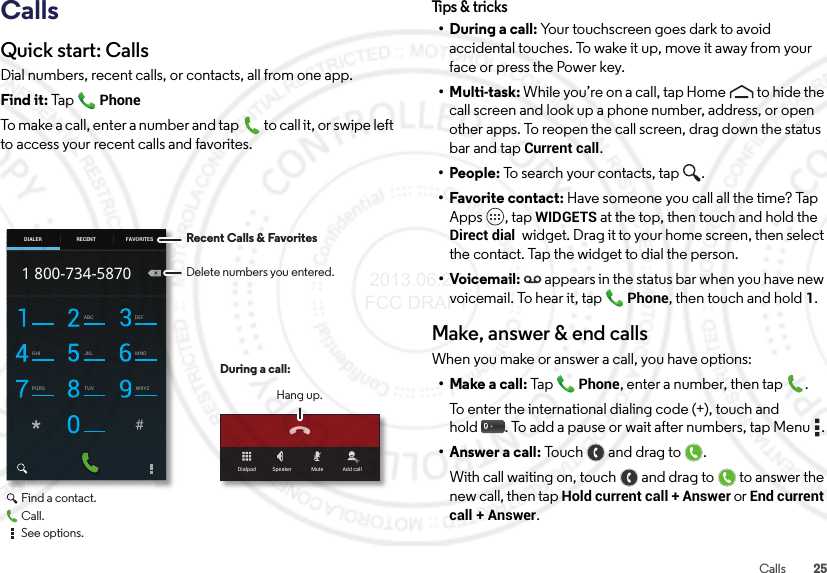 25CallsCallsQuick start: CallsDial numbers, recent calls, or contacts, all from one app.Find it: Ta p  PhoneTo make a call, enter a number and tap  to call it, or swipe left to access your recent calls and favorites.Dialpad Speaker Mute Add callABC DEFGHI JKL MNOPQRS TUV WXYZ1 800-734-5870DIALER FAVORITESRECENT Recent Calls &amp; FavoritesDuring a call:Hang up.Delete numbers you entered.Find a contact.Call.See options.Tips &amp;  tricks• During a call: Your touchscreen goes dark to avoid accidental touches. To wake it up, move it away from your face or press the Power key.•Multi-task: While you’re on a call, tap Home to hide the call screen and look up a phone number, address, or open other apps. To reopen the call screen, drag down the status bar and tap Current call.• People: To search your contacts, tap  .• Favorite contact: Have someone you call all the time? Tap Apps , tap WIDGETS at the top, then touch and hold the Direct dial  widget. Drag it to your home screen, then select the contact. Tap the widget to dial the person.•Voicemail: appears in the status bar when you have new voicemail. To hear it, tap Phone, then touch and hold1.Make, answer &amp; end callsWhen you make or answer a call, you have options:• Make a call: TapPhone, enter a number, then tap .To enter the international dialing code (+), touch and hold . To add a pause or wait after numbers, tap Menu .• Answer a call: To u c h a n d  d r ag  t o .With call waiting on, touch and drag to to answer the new call, then tap Hold current call + Answer or End current call + Answer.  2013.06.27 FCC DRAFT