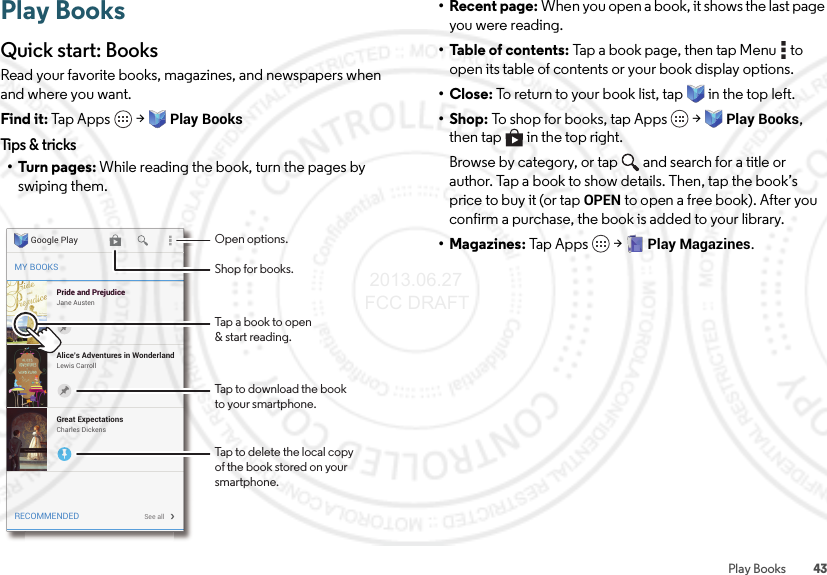 43Play BooksPlay BooksQuick start: BooksRead your favorite books, magazines, and newspapers when and where you want.Find it: Tap Apps  &gt;Play BooksTips &amp; tricks•Turn pages: While reading the book, turn the pages by swiping them.MY BOOKSRECOMMENDEDPride and PrejudiceJane AustenPride and PrejudiceAlice’s Adventures in WonderlandLewis CarrollSee allGreat ExpectationsCharles DickensGoogle Play Open options.Tap a book to open&amp; start reading.Tap to download the bookto your smartphone.Tap to delete the local copyof the book stored on yoursmartphone.Shop for books.• Recent page: When you open a book, it shows the last page you were reading.• Table of contents: Tap a book page, then tap Menu  to open its table of contents or your book display options.•Close: To return to your book list, tap in the top left. •Shop: To shop for books, tap Apps  &gt;Play Books, then tap  in the top right.Browse by category, or tap and search for a title or author. Tap a book to show details. Then, tap the book’s price to buy it (or tap OPEN to open a free book). After you confirm a purchase, the book is added to your library.• Magazines: Tap Apps  &gt;Play Magazines. 2013.06.27 FCC DRAFT