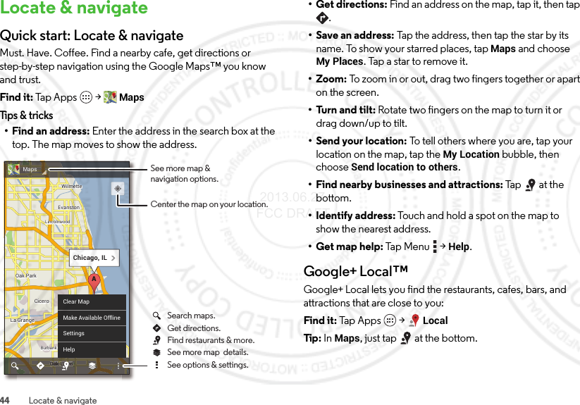 44 Locate &amp; navigateLocate &amp; navigateQuick start: Locate &amp; navigateMust. Have. Coffee. Find a nearby cafe, get directions or step-by-step navigation using the Google Maps™ you know and trust.Find it: Tap Apps  &gt;MapsTips &amp; tricks• Find an address: Enter the address in the search box at the top. The map moves to show the address.ChicagoChicagoOak ParkOak ParkCiceroCiceroOak LawnEvanstonEvanstonLa GrangeLa GrangeWilmetteWilmetteBurbankBurbankLincolnwoodLincolnwoodChicagoOak ParkCiceroOak LawnEvanstonLa GrangeWilmetteBurbankLincolnwoodChicago, ILAnnnwwwkk kOak Laak LaOOOaLawnLawLawLawaOaOOak LawnwwawwwawawawaClear MapMake Available OfflineSettingsHelpMaps See more map &amp;navigation options.Center the map on your location.See more map  details.Get directions.Search maps.See options &amp; settings.Find restaurants &amp; more.• Get directions: Find an address on the map, tap it, then tap .• Save an address: Tap the address, then tap the star by its name. To show your starred places, tapMaps and choose My Places. Tap a star to remove it.• Zoom: To zoom in or out, drag two fingers together or apart on the screen.• Turn and tilt: Rotate two fingers on the map to turn it or drag down/up to tilt.• Send your location: To tell others where you are, tap your location on the map, tap the My Location bubble, then choose Send location to others.• Find nearby businesses and attractions: Tap at the bottom.• Identify address: Touch and hold a spot on the map to show the nearest address.• Get map help: Tap Me n u  &gt;Help.Google+ Local™Google+ Local lets you find the restaurants, cafes, bars, and attractions that are close to you:Find it: Tap  App s  &gt;LocalTip: In Maps, just tap  at the bottom. 2013.06.27 FCC DRAFT