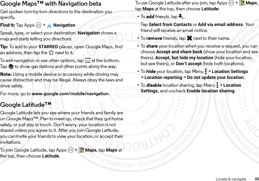 45Locate &amp; navigateGoogle Maps™ with Navigation betaGet spoken turn-by-turn directions to the destination you specify.Find it: Tap Apps  &gt;NavigationSpeak, type, or select your destination. Navigation shows a map and starts telling you directions.Tip: To add to your STARRED places, open Google Maps, find an address, then tap the next to it.To exit navigation or see other options, tap  at the bottom. Tap  to show gas stations and other points along the way.Note: Using a mobile device or accessory while driving may cause distraction and may be illegal. Always obey the laws and drive safely.For more, go to www.google.com/mobile/navigation.Google Latitude™Google Latitude lets you see where your friends and family are on Google Maps™. Plan to meet up, check that they got home safely, or just stay in touch. Don’t worry, your location is not shared unless you agree to it. After you join Google Latitude, you can invite your friends to view your location, or accept their invitations.To join Google Latitude, tap Apps  &gt;Maps, tap Maps at the top, then choose Latitude.To use Google Latitude after you join, tap Apps  &gt;Maps, tap Maps at the top, then choose Latitude:•To   add friends, tap  .Ta p  Select from Contacts or Add via email address. Your friend will receive an email notice.•To   remove friends, tap  next to their name.•To   share your location when you receive a request, you can choose Accept and share back (show your location and see theirs), Accept, but hide my location (hide your location, but see theirs), or Don’t accept (hide both locations).•To   hide your location, tap Menu  &gt;Location Settings &gt;Location reporting &gt;Do not update your location.•To   disable location sharing, tap Menu  &gt;Location Settings, and uncheckEnable location sharing. 2013.06.27 FCC DRAFT