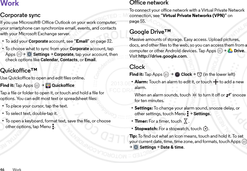 46 WorkWorkCorporate syncIf you use Microsoft® Office Outlook on your work computer, your smartphone can synchronize email, events, and contacts with your Microsoft Exchange server.•To add your Corporate account, see “Email” on page 32.•To choose what to sync from your Corporate account, tap Apps  &gt;Settings &gt;Corporate, tap your account, then check options like Calendar, Contacts, or Email.Quickoffice™Use Quickoffice to open and edit files online.Find it: Tap Apps  &gt;QuickofficeTap a file or folder to open it, or touch and hold a file for options. You can edit most text or spreadsheet files:•To place your cursor, tap the text.•To select text, double-tap it.•To open a keyboard, format text, save the file, or choose other options, tap Menu .Office networkTo connect your office network with a Virtual Private Network connection, see “Virtual Private Networks (VPN)” on page 55.Google Drive™Massive amounts of storage. Easy access. Upload pictures, docs, and other files to the web, so you can access them from a computer or other Android devices. Tap Apps  &gt;Drive. Visit http://drive.google.com.ClockFind it: Tap  App s  &gt;Clock &gt;   (in the lower left)•Alarm: Touch an alarm to edit it, or touch  to add a new alarm.When an alarm sounds, touch  to turn it off or  snooze for ten minutes.• Settings: To change your alarm sound, snooze delay, or other settings, touch Menu  &gt;Settings.•Timer: For a timer, touch .•Stopwatch: For a stopwatch, touch .Tip: To find out what an icon means, touch and hold it. To set your current date, time, time zone, and formats, touch Apps  &gt;Settings &gt; Date &amp; time. 2013.06.27 FCC DRAFT