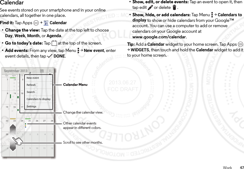 47WorkCalendarSee events stored on your smartphone and in your online calendars, all together in one place.Find it: Tap Apps  &gt;Calendar• Change the view: Tap the date at the top left to choose Day, Week, Month, or Agenda.• Go to today’s date: Tap  at the top of the screen.•Add events: From any view, tap Menu  &gt;New event, enter event details, then tap DONE.172345622 2823 24 25 262729 530 1234612789101115 2116 17 18 19 20814910111213SUN FRITHUWEDTUEMON SATSeptember 2013257777777345621111171819201444444440111213FRFRFRIIITHTHTHUUUWEWEWEDDDESASASATTTTTTNew eventSettingsCalendars to displaySearchRefreshCalendar MenuChange the calendar view.Other calendar eventsappear in dierent colors.Scroll to see other months.• Show, edit, or delete events: Tap an event to open it, then tap edit  or delete .• Show, hide, or add calendars: Tap  M enu  &gt;Calendars to display to show or hide calendars from your Google™ account. You can use a computer to add or remove calendars on your Google account at www.google.com/calendar.Tip: Add a Calendar widget to your home screen. Tap Apps  &gt;WIDGETS, then touch and hold the Calendar widget to add it to your home screen. 2013.06.27 FCC DRAFT