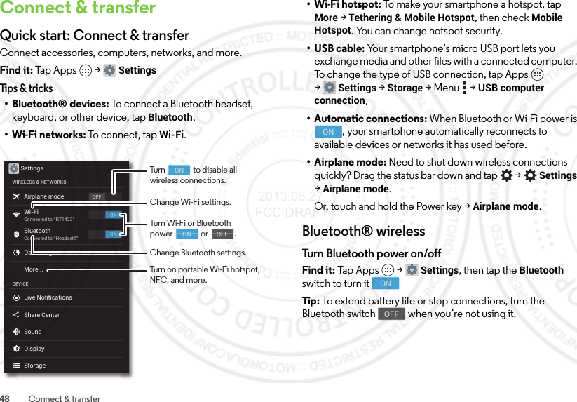 48 Connect &amp; transferConnect &amp; transferQuick start: Connect &amp; transferConnect accessories, computers, networks, and more.Find it: Tap Apps  &gt;SettingsTips &amp; tricks• Bluetooth® devices: To connect a Bluetooth headset, keyboard, or other device, tap Bluetooth.•Wi-Fi networks: To connect, tap Wi-Fi.SettingsWIRELESS &amp; NETWORKSDEVICEOFFONONAirplane modeWi-FiConnected to “RT1422”Connected to “Headset1”BluetoothData usageLive NotificationsShare CenterSoundDisplayStorageMore...Change Wi-Fi settings.Change Bluetooth settings.Turn Wi-Fi or Bluetoothpower                or               .                                     ON                                    OFFTurn                to disable allwireless connections.Turn on portable Wi-Fi hotspot, NFC, and more.                                     ON• Wi-Fi hotspot: To make your smartphone a hotspot, tap More &gt;Tethering &amp; Mobile Hotspot, then check Mobile Hotspot. You can change hotspot security.•USB cable: Your smartphone’s micro USB port lets you exchange media and other files with a connected computer. To change the type of USB connection, tap Apps  &gt;Settings &gt;Storage &gt;Menu  &gt;USB computer connection.• Automatic connections: When Bluetooth or Wi-Fi power is , your smartphone automatically reconnects to available devices or networks it has used before.• Airplane mode: Need to shut down wireless connections quickly? Drag the status bar down and tap  &gt;Settings &gt;Airplane mode. Or, touch and hold the Power key &gt;Airplane mode.Bluetooth® wirelessTurn Bluetooth power on/offFind it: Tap  App s  &gt;Settings, then tap the Bluetooth switch to turn itTip: To extend battery life or stop connections, turn the Bluetooth switch  when you’re not using it.ONONOFF 2013.06.27 FCC DRAFT
