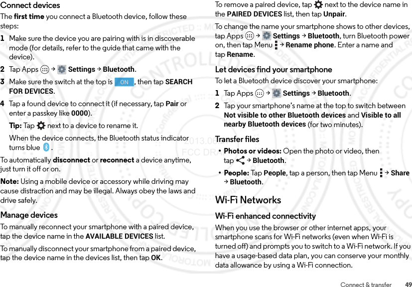 49Connect &amp; transferConnect devicesThe first time you connect a Bluetooth device, follow these steps:  1Make sure the device you are pairing with is in discoverable mode (for details, refer to the guide that came with the device).2Tap Apps  &gt;Settings &gt;Bluetooth.3Make sure the switch at the top is  , then tap SEARCH FOR DEVICES.4Tap a found device to connect it (if necessary, tap Pair or enter a passkey like 0000).Tip: Tap next to a device to rename it.When the device connects, the Bluetooth status indicator turns blue .To automatically disconnect or reconnect a device anytime, just turn it off or on.Note: Using a mobile device or accessory while driving may cause distraction and may be illegal. Always obey the laws and drive safely.Manage devicesTo manually reconnect your smartphone with a paired device, tap the device name in the AVAILABLE DEVICES list.To manually disconnect your smartphone from a paired device, tap the device name in the devices list, then tapOK.ONTo remove a paired device, tap   next to the device name in the PAIRED DEVICES list, then tap Unpair.To change the name your smartphone shows to other devices, tap Apps  &gt;Settings &gt;Bluetooth, turn Bluetooth power on, then tap Menu  &gt;Rename phone. Enter a name and tapRename.Let devices find your smartphoneTo let a Bluetooth device discover your smartphone:  1Tap Apps  &gt;Settings &gt;Bluetooth.2Tap your smartphone’s name at the top to switch between Not visible to other Bluetooth devices and Visible to all nearby Bluetooth devices (for two minutes).Transfer files•Photos or videos: Open the photo or video, then tap &gt;Bluetooth.• People: Ta p  People, tap a person, then tap Menu  &gt;Share &gt;Bluetooth.Wi-Fi NetworksWi-Fi enhanced connectivityWhen you use the browser or other internet apps, your smartphone scans for Wi-Fi networks (even when Wi-Fi is turned off) and prompts you to switch to a Wi-Fi network. If you have a usage-based data plan, you can conserve your monthly data allowance by using a Wi-Fi connection. 2013.06.27 FCC DRAFT