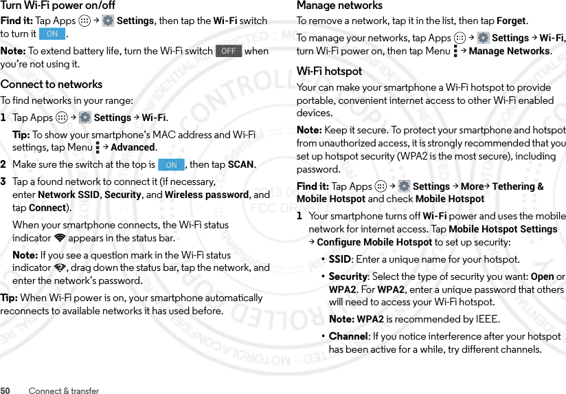 50 Connect &amp; transferTurn Wi-Fi power on/offFind it: Tap Apps  &gt;Settings, then tap the Wi-Fi switch to turn it  .Note: To extend battery life, turn the Wi-Fi switch   when you’re not using it.Connect to networksTo find networks in your range:  1Tap Apps  &gt;Settings &gt;Wi-Fi.Tip: To show your smartphone’s MAC address and Wi-Fi settings, tap Menu  &gt;Advanced.2Make sure the switch at the top is  , then tap SCAN.3Tap a found network to connect it (if necessary, enterNetwork SSID, Security, and Wireless password, and tap Connect).When your smartphone connects, the Wi-Fi status indicator appears in the status bar.Note: If you see a question mark in the Wi-Fi status indicator , drag down the status bar, tap the network, and enter the network’s password.Tip: When Wi-Fi power is on, your smartphone automatically reconnects to available networks it has used before.ONOFFONManage networksTo remove a network, tap it in the list, then tap Forget.To manage your networks, tap Apps  &gt;Settings &gt;Wi-Fi, turn Wi-Fi power on, then tap Menu  &gt;Manage Networks.Wi-Fi hotspotYour can make your smartphone a Wi-Fi hotspot to provide portable, convenient internet access to other Wi-Fi enabled devices.Note: Keep it secure. To protect your smartphone and hotspot from unauthorized access, it is strongly recommended that you set up hotspot security (WPA2 is the most secure), including password.Find it: Tap  App s  &gt;Settings &gt;More&gt;Tethering &amp; Mobile Hotspot and check Mobile Hotspot  1Your smartphone turns off Wi-Fi power and uses the mobile network for internet access. Tap Mobile Hotspot Settings &gt;Configure Mobile Hotspot to set up security:• SSID: Enter a unique name for your hotspot.•Security: Select the type of security you want: Open or WPA2. For WPA2, enter a unique password that others will need to access your Wi-Fi hotspot.Note: WPA2 is recommended by IEEE.• Channel: If you notice interference after your hotspot has been active for a while, try different channels. 2013.06.27 FCC DRAFT