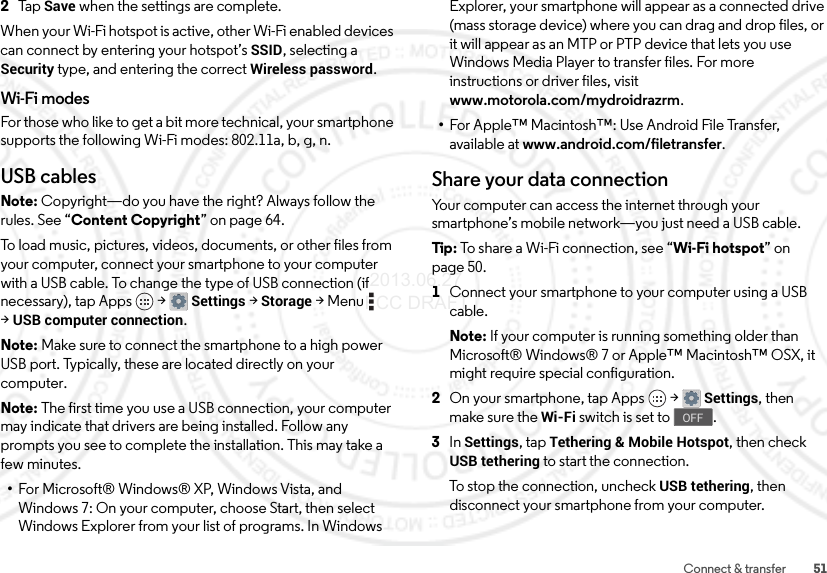 51Connect &amp; transfer2Ta p  Save when the settings are complete.When your Wi-Fi hotspot is active, other Wi-Fi enabled devices can connect by entering your hotspot’s SSID, selecting a Security type, and entering the correct Wireless password.Wi-Fi modesFor those who like to get a bit more technical, your smartphone supports the following Wi-Fi modes: 802.11a, b, g, n.USB cablesNote: Copyright—do you have the right? Always follow the rules. See “Content Copyright” on page 64.To load music, pictures, videos, documents, or other files from your computer, connect your smartphone to your computer with a USB cable. To change the type of USB connection (if necessary), tap Apps  &gt;Settings &gt;Storage &gt;Menu  &gt;USB computer connection.Note: Make sure to connect the smartphone to a high power USB port. Typically, these are located directly on your computer.Note: The first time you use a USB connection, your computer may indicate that drivers are being installed. Follow any prompts you see to complete the installation. This may take a few minutes.•For Microsoft® Windows® XP, Windows Vista, and Windows 7: On your computer, choose Start, then select Windows Explorer from your list of programs. In Windows Explorer, your smartphone will appear as a connected drive (mass storage device) where you can drag and drop files, or it will appear as an MTP or PTP device that lets you use Windows Media Player to transfer files. For more instructions or driver files, visit www.motorola.com/mydroidrazrm.•For Apple™ Macintosh™: Use Android File Transfer, available at www.android.com/filetransfer.Share your data connectionYour computer can access the internet through your smartphone’s mobile network—you just need a USB cable.Tip: To share a Wi-Fi connection, see “Wi-Fi hotspot” on page 50.  1Connect your smartphone to your computer using a USB cable.Note: If your computer is running something older than Microsoft® Windows® 7 or Apple™ Macintosh™ OSX, it might require special configuration.2On your smartphone, tap Apps  &gt;Settings, then make sure the Wi-Fi switch is set to .3In Settings, tap Tethering &amp; Mobile Hotspot, then check USB tethering to start the connection.To stop the connection, uncheck USB tethering, then disconnect your smartphone from your computer.OFF 2013.06.27 FCC DRAFT