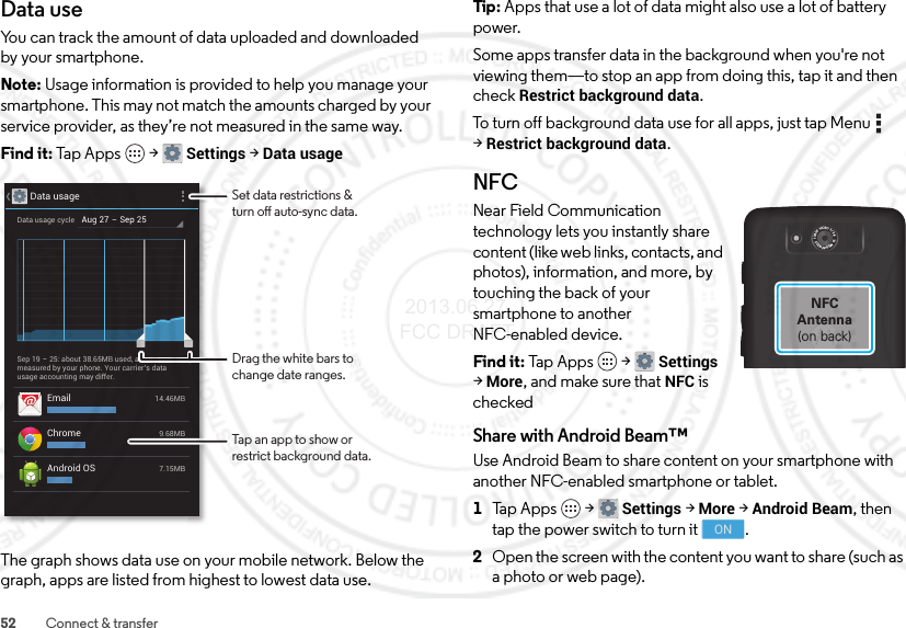 52 Connect &amp; transferData useYou can track the amount of data uploaded and downloaded by your smartphone.Note: Usage information is provided to help you manage your smartphone. This may not match the amounts charged by your service provider, as they’re not measured in the same way.Find it: Tap Apps  &gt;Settings &gt;Data usageThe graph shows data use on your mobile network. Below the graph, apps are listed from highest to lowest data use.Data usageAug 27 - Sep 25Data usage cycleSep 19 - 25: about 38.65MB used, asmeasured by your phone. Your carrier’s datausage accounting may differ.Email 14.46MBChrome 9.68MBAndroid OS 7.15MBSet data restrictions &amp;turn o auto-sync data.Drag the white bars tochange date ranges.Tap an app to show orrestrict background data.Tip: Apps that use a lot of data might also use a lot of battery power.Some apps transfer data in the background when you&apos;re not viewing them—to stop an app from doing this, tap it and then check Restrict background data.To turn off background data use for all apps, just tap Menu  &gt;Restrict background data.NFCNear Field Communication technology lets you instantly share content (like web links, contacts, and photos), information, and more, by touching the back of your smartphone to another NFC-enabled device.Find it: Tap  App s  &gt;Settings &gt;More, and make sure that NFC is checkedShare with Android Beam™Use Android Beam to share content on your smartphone with another NFC-enabled smartphone or tablet.  1Tap Apps  &gt;Settings &gt;More &gt;Android Beam, then tap the power switch to turn it .2Open the screen with the content you want to share (such as a photo or web page).1080P  VIDEO  f / 2.4   10  MEGAPIXELSNFCAntenna(on back)ON 2013.06.27 FCC DRAFT