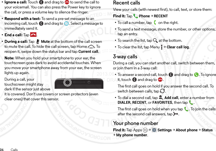 26 Calls• Ignore a call: Touch and drag to  to send the call to your voicemail. You can also press the Power key to ignore the call, or press a volume key to silence the ringer.• Respond with a text: To send a pre-set message to an incoming call, touch  and drag to . Select a message to immediately send it.• End a call: Tap .• During a call: Ta pMute at the bottom of the call screen to mute the call. To hide the call screen, tap Home . To reopen it, swipe down the status bar and tap Current call.Note: When you hold your smartphone to your ear, the touchscreen goes dark to avoid accidental touches. When you move your smartphone away from your ear, the screen lights up again.During a call, your touchscreen might stay dark if the sensor just above it is covered. Don&apos;t use covers or screen protectors (even clear ones) that cover this sensor.Recent callsView your calls (with newest first), to call, text, or store them:Find it: TapPhone &gt;RECENT•To call a number, tap on the right.•To send a text message, store the number, or other options, tap an entry.•To search the list, tap at the bottom.•To clear the list, tap Menu  &gt;Clear call log.3-way callsDuring a call, you can start another call, switch between them, or join them in a 3-way call:•To answer a second call, touch and drag to . To ignore it, touch and drag to .The first call goes on hold if you answer the second call. To switch between calls, tap  .•To dial a second call, tapAdd call, enter a number from DIALER, RECENT, or FAVORITES, then tap .The first call goes on hold when you tap . To join the calls after the second call answers, tap  .Your phone numberFind it: Tap  App s  &gt;Settings &gt;About phone &gt;Status &gt;My phone number. 2013.06.27 FCC DRAFT