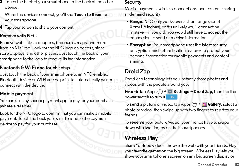 53Connect &amp; transfer3Touch the back of your smartphone to the back of the other device.When the devices connect, you’ll see Touch to Beam on your smartphone.4Tap your screen to share your content.Receive with NFCReceive web links, e-coupons, brochures, maps, and more from an NFC tag. Look for the NFC logo on posters, signs, store displays, and other places. Just touch the back of your smartphone to the logo to receive its tag information.Bluetooth &amp; Wi-Fi one-touch setupJust touch the back of your smartphone to an NFC-enabled Bluetooth device or Wi-Fi access point to automatically pair or connect with the device.Mobile paymentYou can use any secure payment app to pay for your purchase (where available).Look for the NFC logo to confirm that you can make a mobile payment. Touch the back your smartphone to the payment device to pay for your purchase.SecurityMobile payments, wireless connections, and content sharing all demand security:•Range: NFC only works over a short range (about 4 cm/1.5 inches), so it&apos;s unlikely you’ll connect by mistake—if you did, you would still have to accept the connection to send or receive information.• Encryption: Your smartphone uses the latest security, encryption, and authentication features to protect your personal information for mobile payments and content sharing.Droid ZapDroid Zap technology lets you instantly share photos and videos with the people around you.Find it: Tap  App s  &gt;Settings &gt;Droid Zap, then tap the power switch to turn itTo   send a picture or video, tap Apps &gt;Gallery, select a photo or video, then swipe up with two fingers to zap it to your friends.To   receive your picture/video, your friends have to swipe down with two fingers on their smartphones.Wireless PlayShare YouTube videos. Browse the web with your friends. Play your favorite games on the big screen. Wireless Play lets you show your smartphone’s screen on any big screen display or ON 2013.06.27 FCC DRAFT