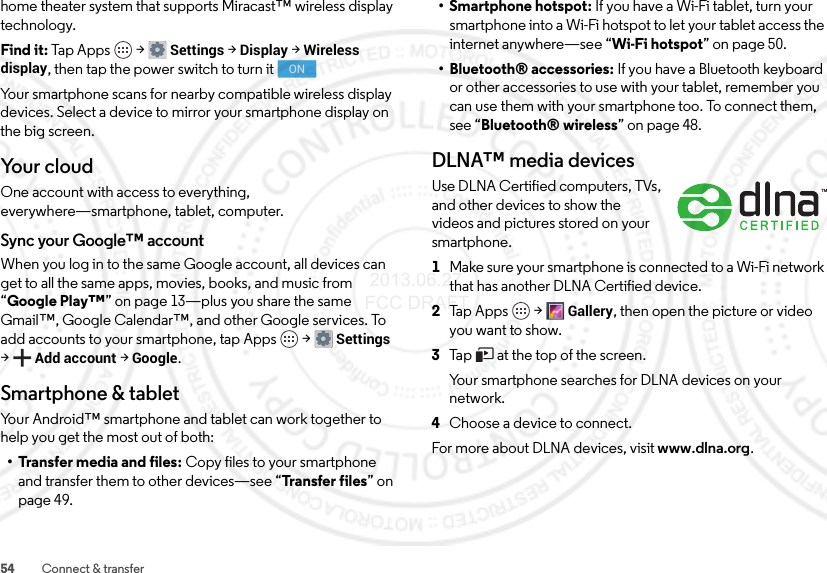 54 Connect &amp; transferhome theater system that supports Miracast™ wireless display technology. Find it: Tap Apps  &gt;Settings &gt;Display &gt;Wireless display, then tap the power switch to turn itYour smartphone scans for nearby compatible wireless display devices. Select a device to mirror your smartphone display on the big screen.Yo u r  c l o u dOne account with access to everything, everywhere—smartphone, tablet, computer.Sync your Google™ accountWhen you log in to the same Google account, all devices can get to all the same apps, movies, books, and music from “Google Play™” on page 13—plus you share the same Gmail™, Google Calendar™, and other Google services. To add accounts to your smartphone, tap Apps  &gt;Settings &gt;Add account &gt;Google.Smartphone &amp; tabletYour Android™ smartphone and tablet can work together to help you get the most out of both:• Transfer media and files: Copy files to your smartphone and transfer them to other devices—see “Transfer files” on page 49.ON• Smartphone hotspot: If you have a Wi-Fi tablet, turn your smartphone into a Wi-Fi hotspot to let your tablet access the internet anywhere—see “Wi-Fi hotspot” on page 50.• Bluetooth® accessories: If you have a Bluetooth keyboard or other accessories to use with your tablet, remember you can use them with your smartphone too. To connect them, see “Bluetooth® wireless” on page 48.DLNA™ media devicesUse DLNA Certified computers, TVs, and other devices to show the videos and pictures stored on your smartphone.  1Make sure your smartphone is connected to a Wi-Fi network that has another DLNA Certified device.2Tap Apps  &gt;Gallery, then open the picture or video you want to show.3Tap   at the top of the screen.Your smartphone searches for DLNA devices on your network.4Choose a device to connect.For more about DLNA devices, visit www.dlna.org. 2013.06.27 FCC DRAFT
