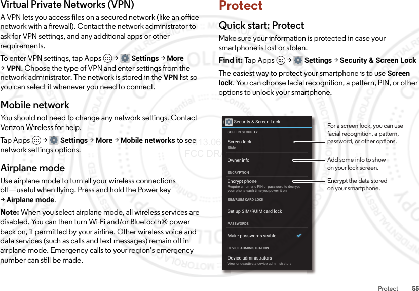 55ProtectVirtual Private Networks (VPN)A VPN lets you access files on a secured network (like an office network with a firewall). Contact the network administrator to ask for VPN settings, and any additional apps or other requirements.To enter VPN settings, tap Apps  &gt;Settings &gt;More &gt;VPN. Choose the type of VPN and enter settings from the network administrator. The network is stored in the VPN list so you can select it whenever you need to connect.Mobile networkYou should not need to change any network settings. Contact Verizon Wireless for help.Tap Apps  &gt;Settings &gt;More &gt;Mobile networks to see network settings options.Airplane modeUse airplane mode to turn all your wireless connections off—useful when flying. Press and hold the Power key &gt;Airplane mode.Note: When you select airplane mode, all wireless services are disabled. You can then turn Wi-Fi and/or Bluetooth® power back on, if permitted by your airline. Other wireless voice and data services (such as calls and text messages) remain off in airplane mode. Emergency calls to your region’s emergency number can still be made.ProtectQuick start: ProtectMake sure your information is protected in case your smartphone is lost or stolen.Find it: Tap  App s  &gt;Settings &gt;Security &amp; Screen LockThe easiest way to protect your smartphone is to use Screen lock. You can choose facial recognition, a pattern, PIN, or other options to unlock your smartphone.Security &amp; Screen LockScreen lockSlideEncrypt phoneRequire a numeric PIN or password to decryptyour phone each time you power it onSCREEN SECURITYENCRYPTIONOwner infoSIM/RUIM CARD LOCKSet up SIM/RUIM card lockPASSWORDSMake passwords visibleDevice administratorsView or deactivate device administratorsDEVICE ADMINISTRATIONFor a screen lock, you can use facial recognition, a pattern, password, or other options.Add some info to showon your lock screen.Encrypt the data storedon your smartphone. 2013.06.27 FCC DRAFT