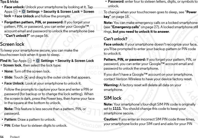 56 ProtectTips &amp; tricks•Face unlock: Unlock your smartphone by looking at it. Tap Apps  &gt;Settings &gt;Security &amp; Screen Lock &gt;Screen lock &gt;Face Unlock and follow the prompts.• Forgotten pattern, PIN, or password: If you forget your pattern, PIN, or password, you can enter your Google™ account email and password to unlock the smartphone (see “Can’t unlock?” on page 56.Screen lockTo keep your smartphone secure, you can make the touchscreen lock when it goes to sleep.Find it: Tap Apps  &gt;Settings &gt;Security &amp; Screen Lock &gt;Screen lock, then select the lock type:•None: Turn off the screen lock.•Slide: Touch  and drag to the outer circle that appears.•Face Unlock: Look at your smartphone to unlock it.Follow the prompts to capture your face and enter a PIN or password (for backup or to change the lock setting). When the screen is dark, press the Power key, then frame your face in the square at the bottom to unlock.Note: This feature is less secure than a pattern, PIN, or password.•Pattern: Draw a pattern to unlock.•PIN: Enter four to sixteen digits to unlock.•Password: enter four to sixteen letters, digits, or symbols to unlock.To change when your touchscreen goes to sleep, see “Power key” on page 18.Note: You can make emergency calls on a locked smartphone (see “Emergency calls” on page 27). A locked smartphone still rings, but you need to unlock it to answer.Can’t unlock?Face unlock: If your smartphone doesn’t recognize your face, you’ll be prompted to enter your backup pattern or PIN code to unlock it.Pattern, PIN, or password: If you forget your pattern, PIN, or password, you can enter your Google™ account email and password to unlock the smartphone.If you don’t have a Google™ account on your smartphone, contact Verizon Wireless to have your device factory reset.Warning: A factory reset will delete all data on your smartphone.SIM lockNote: Your smartphone’s four-digit SIM PIN code is originally set to 1111. You should change this code to keep your smartphone secure.Caution: If you enter an incorrect SIM PIN code three times, your smartphone locks your SIM card and asks for your PIN  2013.06.27 FCC DRAFT