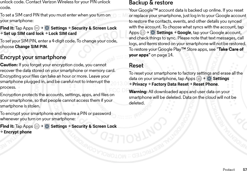 57Protectunlock code. Contact Verizon Wireless for your PIN unlock code.To set a SIM card PIN that you must enter when you turn on your smartphone:Find it: Tap Apps  &gt;Settings &gt;Security &amp; Screen Lock &gt;Set up SIM card lock &gt;Lock SIM cardTo set your SIM PIN, enter a 4-digit code. To change your code, choose Change SIM PIN.Encrypt your smartphoneCaution: If you forget your encryption code, you cannot recover the data stored on your smartphone or memory card. Encrypting your files can take an hour or more. Leave your smartphone plugged in, and be careful not to interrupt the process.Encryption protects the accounts, settings, apps, and files on your smartphone, so that people cannot access them if your smartphone is stolen.To encrypt your smartphone and require a PIN or password whenever you turn on your smartphone:Find it: Tap Apps  &gt;Settings &gt;Security &amp; Screen Lock &gt;Encrypt phoneBackup &amp; restoreYour Google™ account data is backed up online. If you reset or replace your smartphone, just log in to your Google account to restore the contacts, events, and other details you synced with the account. To choose what syncs with the account, tap Apps  &gt;Settings &gt;Google, tap your Google account, and check things to sync. Please note that text messages, call logs, and items stored on your smartphone will not be restored. To restore your Google Play™ Store apps, see “Take  Car e of your apps” on page 14.ResetTo reset your smartphone to factory settings and erase all the data on your smartphone, tap Apps  &gt;Settings &gt;Privacy &gt;Factory Data Reset &gt;Reset Phone.Warning: All downloaded apps and user data on your smartphone will be deleted. Data on the cloud will not be deleted. 2013.06.27 FCC DRAFT