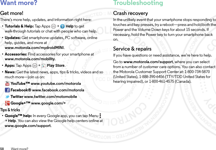 58 Want more?Want more?Get more!There’s more help, updates, and information right here:• Tutorials &amp; Help: Tap Apps  &gt;Help to get walk-through tutorials or chat with people who can help.•Updates: Get smartphone updates, PC software, online help, guides, and more at www.motorola.com/mydroidMINI.• Accessories: Find accessories for your smartphone at www.motorola.com/mobility.•Apps: Tap  Apps  &gt;Play Store.•News: Get the latest news, apps, tips &amp; tricks, videos and so much more—join us on:Yo uTu b e ™ www.youtube.com/motorolaFacebook® www.facebook.com/motorolaTwitter www.twitter.com/motomobileGoogle+™ www.google.com/+Tips &amp; tricks• Google™ help: In every Google app, you can tap Menu  &gt;Help. You can also view the Google help centers online at www.google.com/support.TroubleshootingCrash recoveryIn the unlikely event that your smartphone stops responding to touches and key presses, try a reboot—press and hold both the Power and the Volume Down keys for about 15 seconds. If necessary, hold the Power key to turn your smartphone back on.Service &amp; repairsIf you have questions or need assistance, we’re here to help.Go to www.motorola.com/support, where you can select from a number of customer care options. You can also contact the Motorola Customer Support Center at: 1-800-734-5870 (United States), 1-888-390-6456 (TTY/TDD United States for hearing impaired), or 1-800-461-4575 (Canada). 2013.06.27 FCC DRAFT