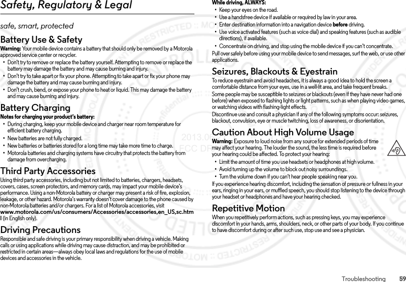 59TroubleshootingSafety, Regulatory &amp; Legalsafe, smart, protectedBattery Use &amp; SafetyBattery Us e &amp; SafetyWarni ng: Your mobile device contains a battery that should only be removed by a Motorola approved service center or recycler.•Don’t try to remove or replace the battery yourself. Attempting to remove or replace the battery may damage the battery and may cause burning and injury.•Don’t try to take apart or fix your phone. Attempting to take apart or fix your phone may damage the battery and may cause burning and injury.•Don’t crush, bend, or expose your phone to heat or liquid. This may damage the battery and may cause burning and injury.Battery ChargingBattery ChargingNotes for charging your product’s battery: •During charging, keep your mobile device and charger near room temperature for efficient battery charging.•New batteries are not fully charged.•New batteries or batteries stored for a long time may take more time to charge.•Motorola batteries and charging systems have circuitry that protects the battery from damage from overcharging.Third Party AccessoriesThird Party  Accessorie sUsing third party accessories, including but not limited to batteries, chargers, headsets, covers, cases, screen protectors, and memory cards, may impact your mobile device’s performance. Using a non-Motorola battery or charger may present a risk of fire, explosion, leakage, or other hazard. Motorola’s warranty doesn’t cover damage to the phone caused by non-Motorola batteries and/or chargers. For a list of Motorola accessories, visit www.motorola.com/us/consumers/Accessories/accessories,en_US,sc.html (in English only).Driving PrecautionsDriving  PrecautionsResponsible and safe driving is your primary responsibility when driving a vehicle. Making calls or using applications while driving may cause distraction, and may be prohibited or restricted in certain areas—always obey local laws and regulations for the use of mobile devices and accessories in the vehicle.While driving, ALWAYS: •Keep your eyes on the road.•Use a handsfree device if available or required by law in your area.•Enter destination information into a navigation device before driving.•Use voice activated features (such as voice dial) and speaking features (such as audible directions), if available.•Concentrate on driving, and stop using the mobile device if you can’t concentrate.Pull over safely before using your mobile device to send messages, surf the web, or use other applications.Seizures, Blackouts &amp; EyestrainSeizures, Blackouts &amp; EyestrainTo reduce eyestrain and avoid headaches, it is always a good idea to hold the screen a comfortable distance from your eyes, use in a well-lit area, and take frequent breaks.Some people may be susceptible to seizures or blackouts (even if they have never had one before) when exposed to flashing lights or light patterns, such as when playing video games, or watching videos with flashing-light effects.Discontinue use and consult a physician if any of the following symptoms occur: seizures, blackout, convulsion, eye or muscle twitching, loss of awareness, or disorientation.Caution About High Volume UsageHigh VolumeWarning: Exposure to loud noise from any source for extended periods of time may affect your hearing. The louder the sound, the less time is required before your hearing could be affected. To protect your hearing:•Limit the amount of time you use headsets or headphones at high volume.•Avoid turning up the volume to block out noisy surroundings.•Turn the volume down if you can’t hear people speaking near you.If you experience hearing discomfort, including the sensation of pressure or fullness in your ears, ringing in your ears, or muffled speech, you should stop listening to the device through your headset or headphones and have your hearing checked.Repetitive MotionRepetitive MotionWhen you repetitively perform actions, such as pressing keys, you may experience discomfort in your hands, arms, shoulders, neck, or other parts of your body. If you continue to have discomfort during or after such use, stop use and see a physician. 2013.06.27 FCC DRAFT